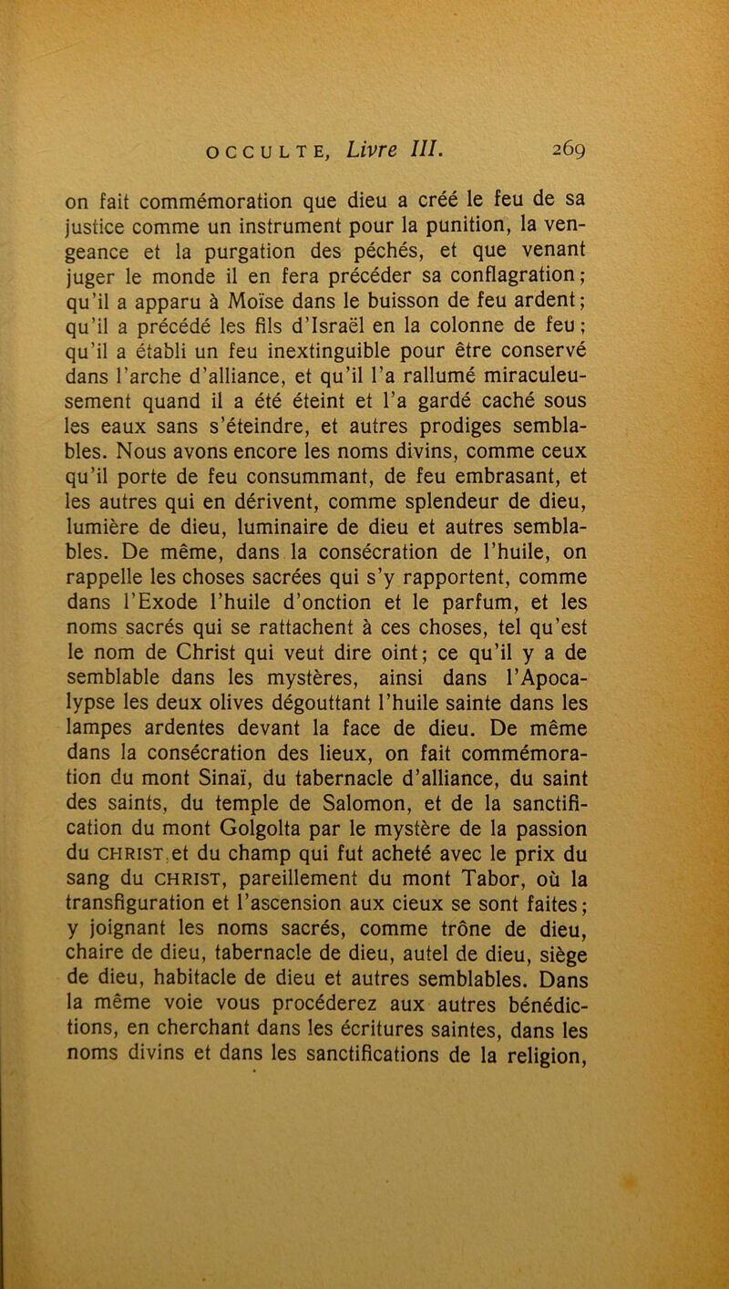 on fait commémoration que dieu a créé le feu de sa justice comme un instrument pour la punition, la ven- geance et la purgation des péchés, et que venant juger le monde il en fera précéder sa conflagration; qu’il a apparu à Moïse dans le buisson de feu ardent; qu’il a précédé les fils d’Israël en la colonne de feu ; qu’il a établi un feu inextinguible pour être conservé dans l’arche d’alliance, et qu’il l’a rallumé miraculeu- sement quand il a été éteint et l’a gardé caché sous les eaux sans s’éteindre, et autres prodiges sembla- bles. Nous avons encore les noms divins, comme ceux qu’il porte de feu consummant, de feu embrasant, et les autres qui en dérivent, comme splendeur de dieu, lumière de dieu, luminaire de dieu et autres sembla- bles. De même, dans la consécration de l’huile, on rappelle les choses sacrées qui s’y rapportent, comme dans l’Exode l’huile d’onction et le parfum, et les noms sacrés qui se rattachent à ces choses, tel qu’est le nom de Christ qui veut dire oint; ce qu’il y a de semblable dans les mystères, ainsi dans l’Apoca- lypse les deux olives dégouttant l’huile sainte dans les lampes ardentes devant la face de dieu. De même dans la consécration des lieux, on fait commémora- tion du mont Sinaï, du tabernacle d’alliance, du saint des saints, du temple de Salomon, et de la sanctifi- cation du mont Golgolta par le mystère de la passion du christ.et du champ qui fut acheté avec le prix du sang du christ, pareillement du mont Tabor, où la transfiguration et l’ascension aux cieux se sont faites; y joignant les noms sacrés, comme trône de dieu, chaire de dieu, tabernacle de dieu, autel de dieu, siège de dieu, habitacle de dieu et autres semblables. Dans la même voie vous procéderez aux autres bénédic- tions, en cherchant dans les écritures saintes, dans les noms divins et dans les sanctifications de la religion,