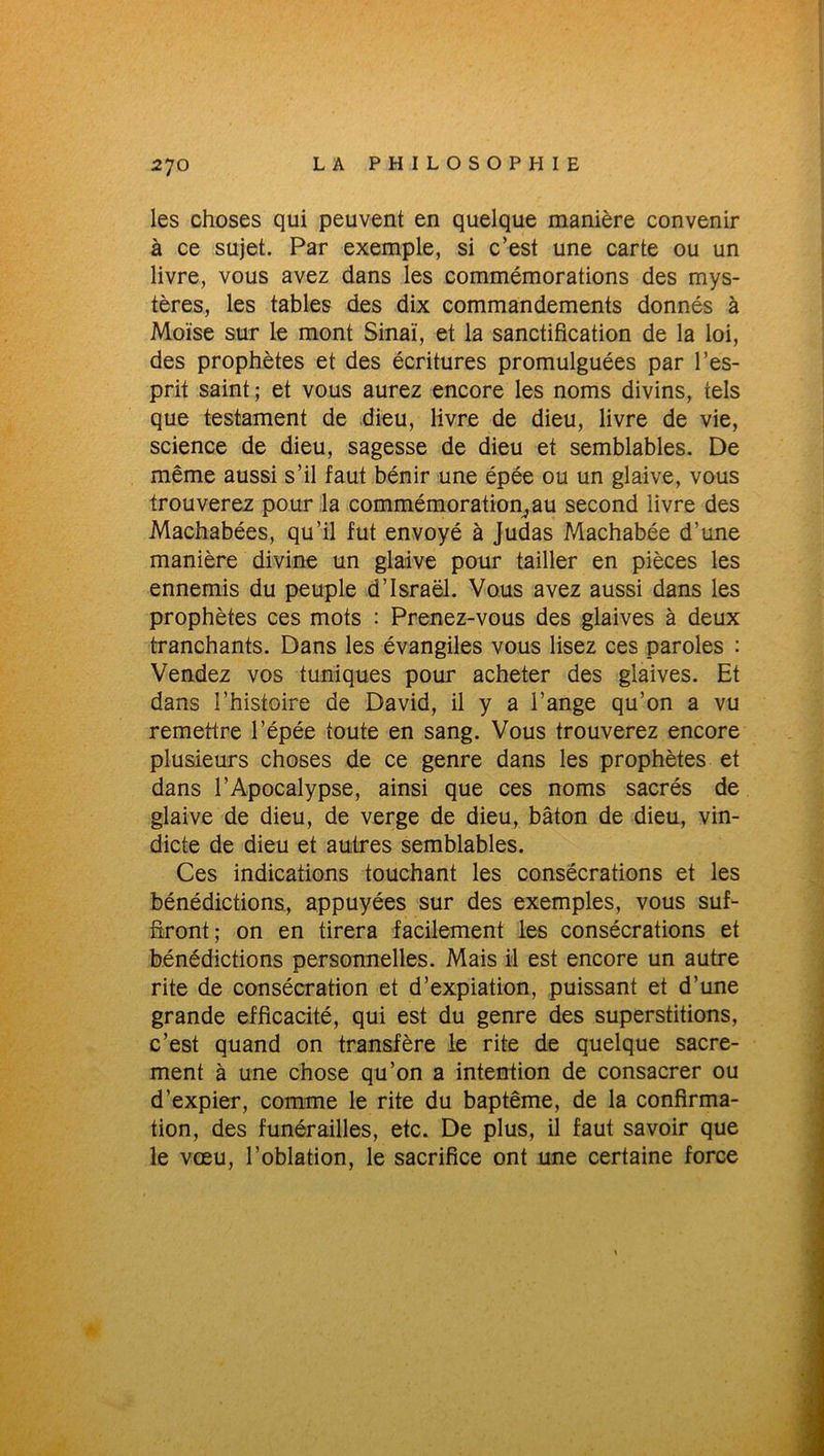 les choses qui peuvent en quelque manière convenir à ce sujet. Par exemple, si c’est une carte ou un livre, vous avez dans les commémorations des mys- tères, les tables des dix commandements donnés à Moïse sur le mont Sinaï, et la sanctification de la loi, des prophètes et des écritures promulguées par l’es- prit saint; et vous aurez encore les noms divins, tels que testament de dieu, livre de dieu, livre de vie, science de dieu, sagesse de dieu et semblables. De même aussi s’il faut bénir une épée ou un glaive, vous trouverez pour la commémoratio^au second livre des Machabées, qu’il fut envoyé à Judas Machabée d’une manière divine un glaive pour tailler en pièces les ennemis du peuple d’Israël. Vous avez aussi dans les prophètes ces mots : Prenez-vous des glaives à deux tranchants. Dans les évangiles vous lisez ces paroles : Vendez vos tuniques pour acheter des glaives. Et dans l’histoire de David, il y a l’ange qu’on a vu remettre l’épée toute en sang. Vous trouverez encore plusieurs choses de ce genre dans les prophètes et dans l’Apocalypse, ainsi que ces noms sacrés de glaive de dieu, de verge de dieu, bâton de dieu, vin- dicte de dieu et autres semblables. Ces indications touchant les consécrations et les bénédictions, appuyées sur des exemples, vous suf- firont; on en tirera facilement les consécrations et bénédictions personnelles. Mais il est encore un autre rite de consécration et d’expiation, puissant et d’une grande efficacité, qui est du genre des superstitions, c’est quand on transfère le rite de quelque sacre- ment à une chose qu’on a intention de consacrer ou d’expier, comme le rite du baptême, de la confirma- tion, des funérailles, etc. De plus, il faut savoir que le vœu, l’oblation, le sacrifice ont une certaine force