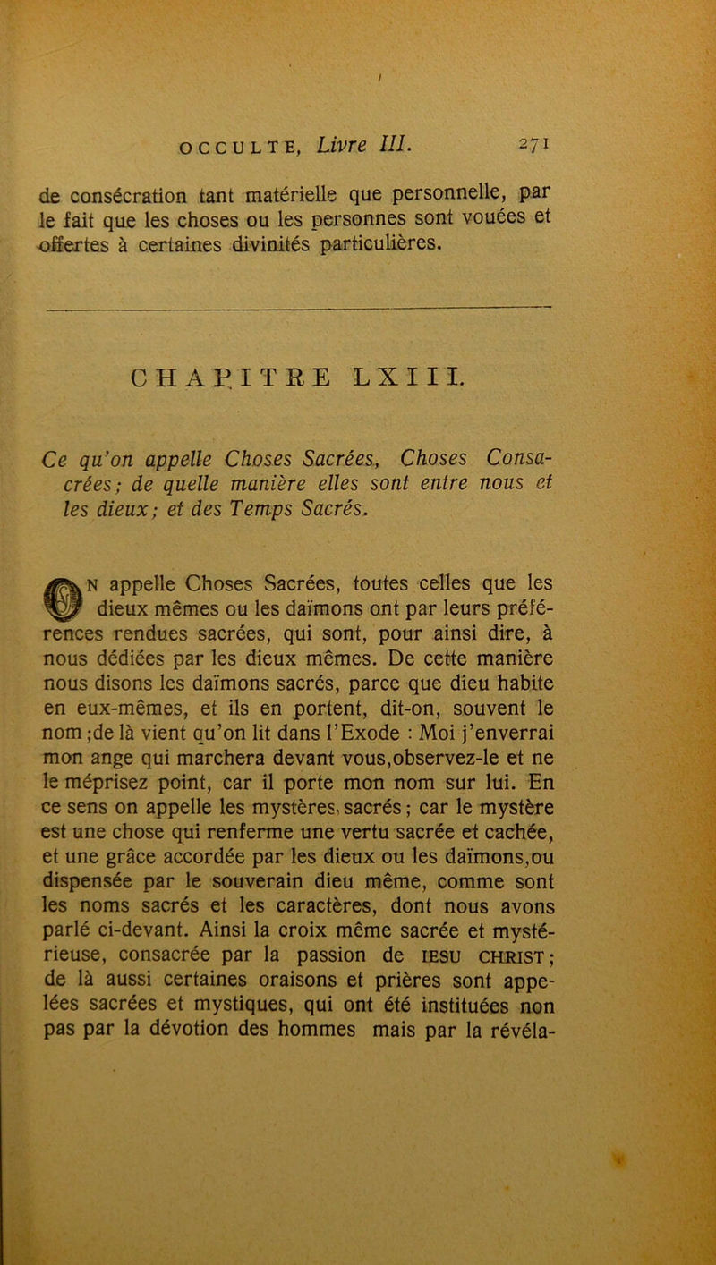 de consécration tant matérielle que personnelle, par le lait que les choses ou les personnes sont vouées et offertes à certaines divinités particulières. CHAPITRE LXIII. Ce qu'on appelle Choses Sacrées, Choses Consa- crées; de quelle manière elles sont entre nous et les dieux; et des Temps Sacrés. CI*N appelle Choses Sacrées, toutes celles que les P dieux mêmes ou les daïmons ont par leurs préfé- rences rendues sacrées, qui sont, pour ainsi dire, à nous dédiées par les dieux mêmes. De cette manière nous disons les daïmons sacrés, parce que dieu habite en eux-mêmes, et ils en portent, dit-on, souvent le nom ;de là vient qu’on lit dans l’Exode : Moi j’enverrai mon ange qui marchera devant vous,observez-le et ne le méprisez point, car il porte mon nom sur lui. En ce sens on appelle les mystères, sacrés ; car le mystère est une chose qui renferme une vertu sacrée et cachée, et une grâce accordée par les dieux ou les daïmons,ou dispensée par le souverain dieu même, comme sont les noms sacrés et les caractères, dont nous avons parlé ci-devant. Ainsi la croix même sacrée et mysté- rieuse, consacrée par la passion de iesu christ; de là aussi certaines oraisons et prières sont appe- lées sacrées et mystiques, qui ont été instituées non pas par la dévotion des hommes mais par la révéla-