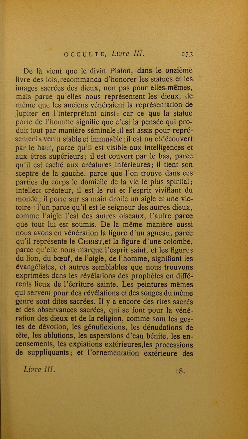 De là vient que le divin Platon, dans le onzième livre des lois,recommanda d’honorer les statues et les images sacrées des dieux, non pas pour elles-mêmes, mais parce qu’elles nous représentent les dieux, de même que les anciens vénéraient la représentation de Jupiter en l’interprétant ainsi; car ce que la statue porte de l’homme signifie que c’est la pensée qui pro- duit tout par manière séminale ;il est assis pour repré- senter la vertu stable et immuable; il est nu etdécouvert par le haut, parce qu’il est visible aux intelligences et aux êtres supérieurs ; il est couvert par le bas, parce qu’il est caché aux créatures inférieures; il tient son sceptre de la gauche, parce que l’on trouve dans ces parties du corps le domicile de la vie le plus spirital ; intellect créateur, il est le roi et l’esprit vivifiant du monde ; il porte sur sa main droite un aigle et une vic- toire : l’un parce qu’il est le seigneur des autres dieux, comme l’aigle l’est des autres oiseaux, l’autre parce que tout lui est soumis. De la même manière aussi nous avons en vénération la figure d’un agneau, parce qu’il représente le Christ,et la figure d’une colombe, parce qu’elle nous marque l’esprit saint, et les figures du lion, du bœuf, de l’aigle, de l’homme, signifiant les évangélistes, et autres semblables que nous trouvons exprimées dans les révélations des prophètes en diffé- rents lieux de l’écriture sainte. Les peintures mêmes qui servent pour des révélations et des songes du même genre sont dites sacrées. Il y a encore des rites sacrés et des observances sacrées, qui se font pour la véné- ration des dieux et de la religion, comme sont les ges- tes de dévotion, les génuflexions, les dénudations de tête, les ablutions, les aspersions d’eau bénite, les en- censements, les expiations extérieures,les processions de suppliquants; et l’ornementation extérieure des Livre III. 18.