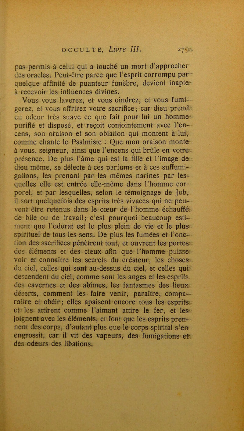 pas permis à celui qui a touché un mort d’approcher des oracles. Peut-être parce que l’esprit corrompu par quelque affinité de puanteur funèbre, devient inapte à recevoir les influences divines. Vous vous laverez, et vous oindrez, et vous fumi- gerez, et vous offrirez votre sacrifice; car dieu prend en odeur très suave ce que fait pour lui un homme' purifié et disposé, et reçoit conjointement avec l’en- cens, son oraison et son oblation qui montent à lui, comme chante le Psalmiste : Que mon oraison monte à vous, seigneur, ainsi que l’encens qui brûle en votre présence. De plus l’âme qui est la fille et l’image de dieu même, se délecte à ces parfums et à ces suffumi- gations, les prenant par les mêmes narines par les- quelles elle est entrée elle-même dans l’homme cor porel, et par lesquelles, selon le témoignage de Jobr il sort quelquefois des esprits très vivaces qui ne peu- vent être retenus dans le cœur de l’homme échauffé- de bile ou de travail; c’est pourquoi beaucoup esti- ment que l’odorat est le plus plein de vie et le plus spirituel de tous les sens. De plus les fumées et Fonc- tion des sacrifices pénètrent tout, et ouvrent les portes des éléments et des cieux afin que l’homme puisse- voir et connaître les secrets du créateur, les choses du ciel, celles qui sont au-dessus du ciel, et celles qui descendent du ciel, comme sont les anges et les esprits des cavernes et des abîmes, les fantasmes des lieux déserts, comment les faire venir, paraître, compa- raître et obéir; elles apaisent encore tous les esprits et les attirent comme l’aimant attire le fer, et les joignent avec les éléments, et font que les esprits pren- nent des corps, d’autant plus que le corps spirital s?en engrossit, car il vit des vapeurs, des fumigations et des odeurs des libations.