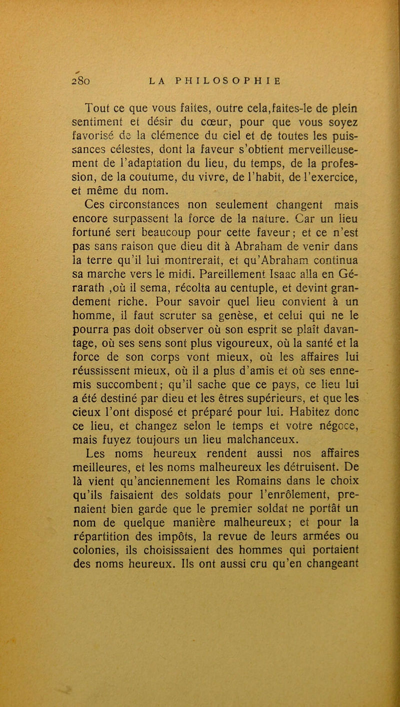 Tout ce que vous faites, outre cela,faites-le de plein sentiment et désir du cœur, pour que vous soyez favorisé de la clémence du ciel et de toutes les puis- sances célestes, dont la faveur s’obtient merveilleuse- ment de l’adaptation du lieu, du temps, de la profes- sion, de la coutume, du vivre, de l’habit, de l’exercice, et même du nom. Ces circonstances non seulement changent mais encore surpassent la force de la nature. Car un lieu fortuné sert beaucoup pour cette faveur; et ce n’est pas sans raison que dieu dit à Abraham de venir dans la terre qu’il lui montrerait, et qu’Abraham continua sa marche vers le midi. Pareillement Isaac alla en Gé- rarath ,où il sema, récolta au centuple, et devint gran- dement riche. Pour savoir quel lieu convient à un homme, il faut scruter sa genèse, et celui qui ne le pourra pas doit observer où son esprit se plaît davan- tage, où ses sens sont plus vigoureux, où la santé et la force de son corps vont mieux, où les affaires lui réussissent mieux, où il a plus d’amis et où ses enne- mis succombent; qu’il sache que ce pays, ce lieu lui a été destiné par dieu et les êtres supérieurs, et que les deux l’ont disposé et préparé pour lui. Habitez donc ce lieu, et changez selon le temps et votre négoce, mais fuyez toujours un lieu malchanceux. Les noms heureux rendent aussi nos affaires meilleures, et les noms malheureux les détruisent. De là vient qu’anciennement les Romains dans le choix qu’ils faisaient des soldats pour l’enrôlement, pre- naient bien garde que le premier soldat ne portât un nom de quelque manière malheureux; et pour la répartition des impôts, la revue de leurs armées ou colonies, ils choisissaient des hommes qui portaient des noms heureux. Ils ont aussi cru qu’en changeant