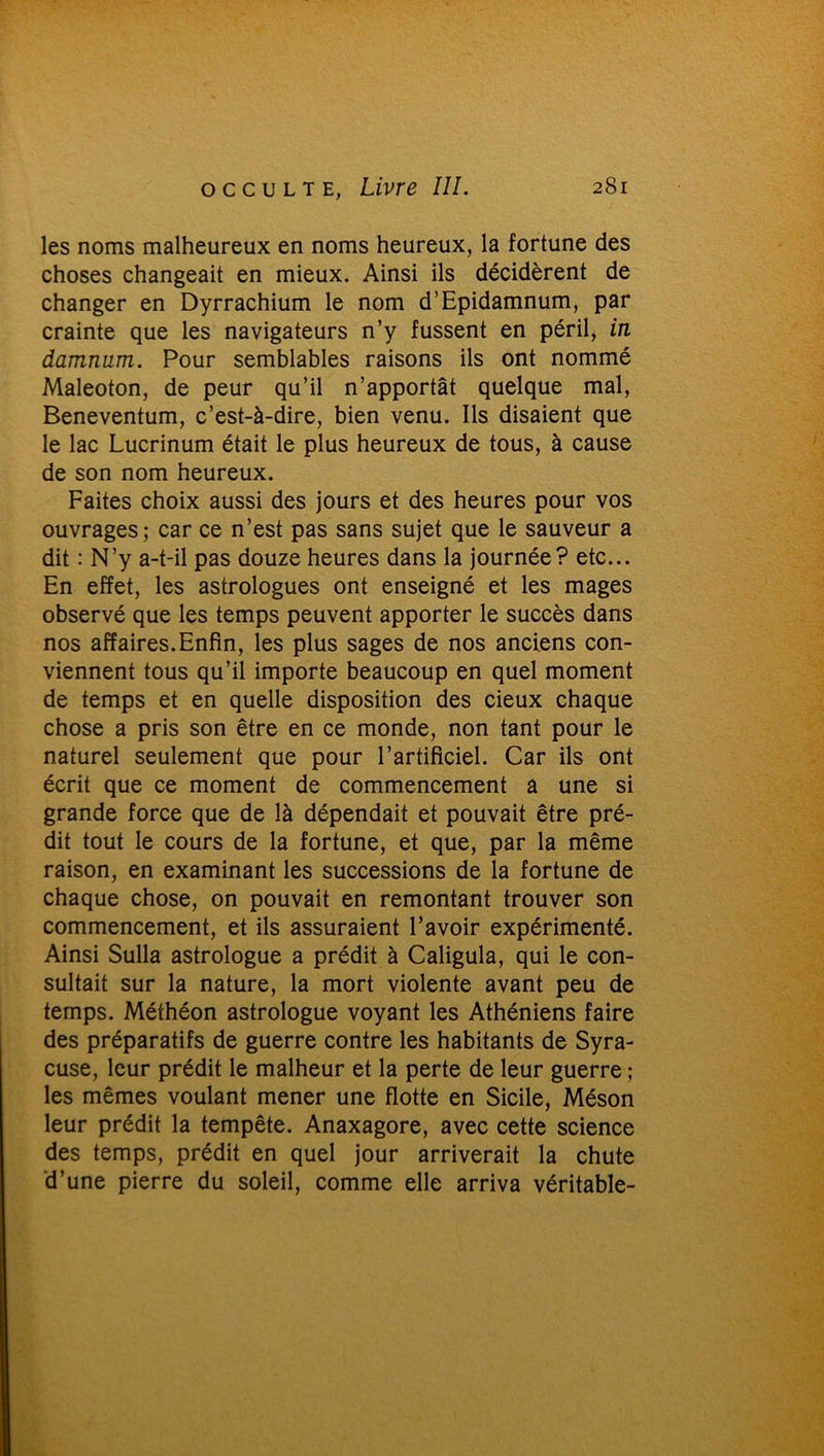 les noms malheureux en noms heureux, la fortune des choses changeait en mieux. Ainsi ils décidèrent de changer en Dyrrachium le nom d’Epidamnum, par crainte que les navigateurs n’y fussent en péril, in damnum. Pour semblables raisons ils ont nommé Maleoton, de peur qu’il n’apportât quelque mal, Beneventum, c’est-à-dire, bien venu. Ils disaient que le lac Lucrinum était le plus heureux de tous, à cause de son nom heureux. Faites choix aussi des jours et des heures pour vos ouvrages; car ce n’est pas sans sujet que le sauveur a dit : N’y a-t-il pas douze heures dans la journée? etc... En effet, les astrologues ont enseigné et les mages observé que les temps peuvent apporter le succès dans nos affaires. Enfin, les plus sages de nos anciens con- viennent tous qu’il importe beaucoup en quel moment de temps et en quelle disposition des cieux chaque chose a pris son être en ce monde, non tant pour le naturel seulement que pour l’artificiel. Car ils ont écrit que ce moment de commencement a une si grande force que de là dépendait et pouvait être pré- dit tout le cours de la fortune, et que, par la même raison, en examinant les successions de la fortune de chaque chose, on pouvait en remontant trouver son commencement, et ils assuraient l’avoir expérimenté. Ainsi Sulla astrologue a prédit à Caligula, qui le con- sultait sur la nature, la mort violente avant peu de temps. Méthéon astrologue voyant les Athéniens faire des préparatifs de guerre contre les habitants de Syra- cuse, leur prédit le malheur et la perte de leur guerre ; les mêmes voulant mener une flotte en Sicile, Méson leur prédit la tempête. Anaxagore, avec cette science des temps, prédit en quel jour arriverait la chute d’une pierre du soleil, comme elle arriva véritable-