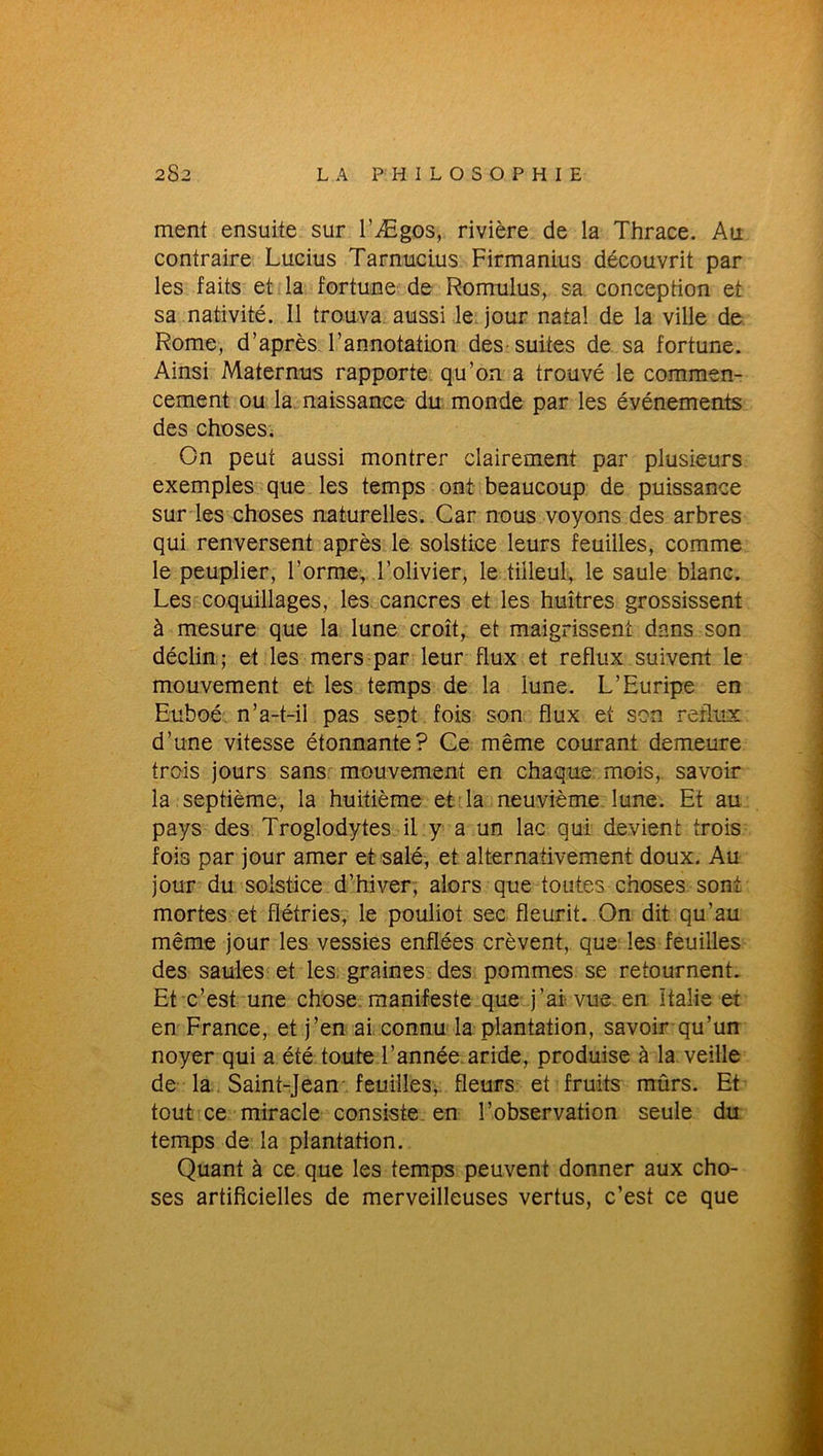 ment ensuite sur l'Ægos, rivière de la Thrace. Au contraire Lucius Tarnucius Firmanius découvrit par les faits et la fortune de Romulus, sa conception et sa nativité. Il trouva aussi le jour natal de la ville de Rome, d’après l’annotation des suites de sa fortune. Ainsi Maternus rapporte qu’on a trouvé le commen- cement ou la naissance du monde par les événements des choses. On peut aussi montrer clairement par plusieurs exemples que les temps ont beaucoup de puissance sur les choses naturelles. Car nous voyons des arbres qui renversent après le solstice leurs feuilles, comme le peuplier, l’orme, l’olivier, le tilleul, le saule blanc. Les coquillages, les cancres et les huîtres grossissent à mesure que la lune croît, et maigrissent dans son déclin ; et les mers par leur flux et reflux suivent le mouvement et les temps de la lune. L’Euripe en Euboé n’a-t-il pas sept fois son flux et son reflux d’une vitesse étonnante? Ce même courant demeure trois jours sans mouvement en chaque mois, savoir la septième, la huitième et la neuvième lune. Et au pays des Troglodytes il y a un lac qui devient trois fois par jour amer et salé, et alternativement doux. Au jour du solstice d’hiver, alors que toutes choses sont mortes et flétries, le pouliot sec fleurit. On dit qu’au même jour les vessies enflées crèvent, que les feuilles des saules et les graines des pommes se retournent. Et c’est une chose manifeste que j’ai vue en Italie et en France, et j’en ai connu la plantation, savoir qu’un noyer qui a été toute l’année aride, produise à la veille de la Saint-Jean'feuilles, fleurs et fruits mûrs. Et tout ce miracle consiste en l’observation seule du temps de la plantation. Quant à ce que les temps peuvent donner aux cho- ses artificielles de merveilleuses vertus, c’est ce que