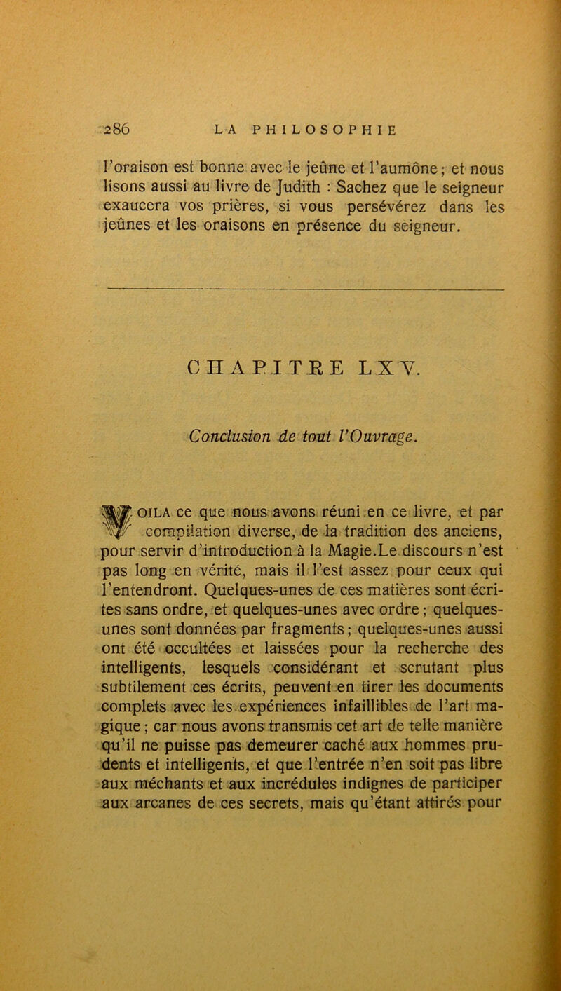 l’oraison est bonne avec le jeûne et l’aumône; et nous lisons aussi au livre de Judith : Sachez que le seigneur exaucera vos prières, si vous persévérez dans les jeûnes et les oraisons en présence du seigneur. CHAPITRE LXY. Conclusion de tout l’Ouvrage. WM oila ce que nous avons réuni en ce livre, et par compilation diverse, de la tradition des anciens, pour servir d’introduction à la Magie.Le discours n’est pas long en vérité, mais il l’est assez pour ceux qui l’entendront. Quelques-unes de ces matières sont écri- tes sans ordre, et quelques-unes avec ordre; quelques- unes sont données par fragments ; quelques-unes aussi ont été occultées et laissées pour la recherche des intelligents, lesquels considérant et scrutant plus subtilement ces écrits, peuvent en tirer les documents complets avec les expériences infaillibles de l’art ma- gique ; car nous avons transmis cet art de telle manière qu’il ne puisse pas demeurer caché aux hommes pru- dents et intelligents, et que l’entrée n’en soit pas libre aux méchants et aux incrédules indignes de participer aux arcanes de ces secrets, mais qu’étant attirés pour