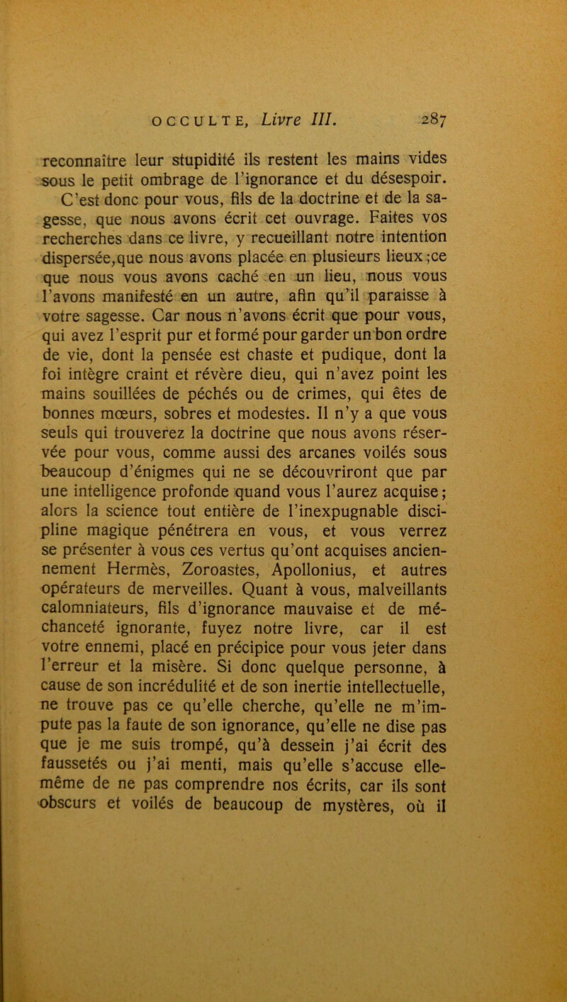 reconnaître leur stupidité ils restent les mains vides sous le petit ombrage de l’ignorance et du désespoir. C’est donc pour vous, fils de la doctrine et de la sa- gesse, que nous avons écrit cet ouvrage. Faites vos recherches dans ce livre, y recueillant notre intention dispersée,que nous avons placée en plusieurs lieux ;ce que nous vous avons caché en un lieu, nous vous l’avons manifesté en un autre, afin qu’il paraisse à votre sagesse. Car nous n’avons écrit que pour vous, qui avez l’esprit pur et formé pour garder un bon ordre de vie, dont la pensée est chaste et pudique, dont la foi intègre craint et révère dieu, qui n’avez point les mains souillées de péchés ou de crimes, qui êtes de bonnes mœurs, sobres et modestes. Il n’y a que vous seuls qui trouverez la doctrine que nous avons réser- vée pour vous, comme aussi des arcanes voilés sous beaucoup d’énigmes qui ne se découvriront que par une intelligence profonde quand vous l’aurez acquise; alors la science tout entière de l’inexpugnable disci- pline magique pénétrera en vous, et vous verrez se présenter à vous ces vertus qu’ont acquises ancien- nement Hermès, Zoroastes, Apollonius, et autres opérateurs de merveilles. Quant à vous, malveillants calomniateurs, fils d’ignorance mauvaise et de mé- chanceté ignorante, fuyez notre livre, car il est votre ennemi, placé en précipice pour vous jeter dans l’erreur et la misère. Si donc quelque personne, à cause de son incrédulité et de son inertie intellectuelle, ne trouve pas ce qu’elle cherche, qu’elle ne m’im- pute pas la faute de son ignorance, qu’elle ne dise pas que je me suis trompé, qu’à dessein j’ai écrit des faussetés ou j’ai menti, mais qu’elle s’accuse elle- même de ne pas comprendre nos écrits, car ils sont obscurs et voilés de beaucoup de mystères, où il