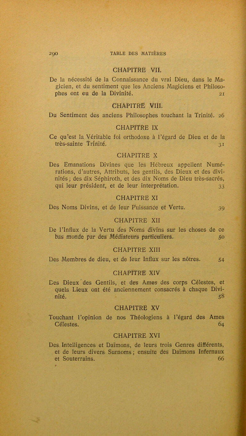 CHAPITRE VII. De la nécessité de la Connaissance du vrai Dieu, dans le Ma- gicien, et du sentiment que les Anciens Magiciens et Philoso- phes ont eu de la Divinité. 21 CHAPITRE VIII. Du Sentiment des anciens Philosophes touchant la Trinité. 26 CHAPITRE IX Ce qu’est la Véritable foi orthodoxe à l’égard de Dieu et de la très-sainte Trinité. 31 CHAPITRE X Des Emanations Divines que les Hébreux appellent Numé- rations, d’autres, Attributs, les gentils, des Dieux et des divi- nités ; des dix Séphiroth, et des dix Noms de Dieu très-sacrés, qui leur président, et de leur interprétation. 33 CHAPITRE XI Des Noms Divins, et de leur Puissance et Vertu. 39 CHAPITRE XII De l’Influx de la Vertu des Noms divins sur les choses de ce bas monde par des Médiateurs particuliers. 50 CHAPITRE XIII Des Membres de dieu, et de leur Influx sur les nôtres. 54 CHAPITRE XIV Des Dieux des Gentils, et des Ames des corps Célestes, et quels Lieux ont été anciennement consacrés à chaque Divi- nité. 58 CHAPITRE XV Touchant l’opinion de nos Théologiens à l’égard des Ames Célestes. 64 CHAPITRE XVI Des Intelligences et Daïmons, de leurs trois Genres différents, et de leurs divers Surnoms ; ensuite des Daïmons Infernaux et Souterrains. 66