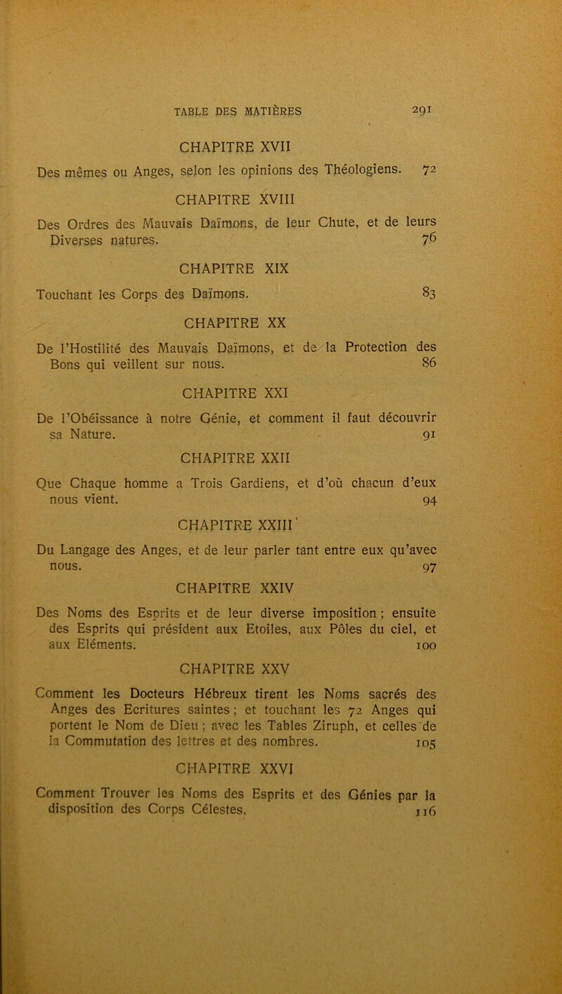 CHAPITRE XVII Des mêmes ou Anges, selon les opinions des Théologiens. 72 CHAPITRE XVIII Des Ordres des Mauvais Daïmons, de leur Chute, et de leurs Diverses natures. 76 CHAPITRE XIX Touchant les Corps des Daïmons. 83 CHAPITRE XX De l’Hostilité des Mauvais Daïmons, et de la Protection des Bons qui veillent sur nous. 86 CHAPITRE XXI De l'Obéissance à notre Génie, et comment il faut découvrir sa Nature. 91 CHAPITRE XXII Que Chaque homme a Trois Gardiens, et d’où chacun d’eux nous vient. 94 CHAPITRE XXIII' Du Langage des Anges, et de leur parler tant entre eux qu’avec nous. 97 CHAPITRE XXIV Des Noms des Esprits et de leur diverse imposition ; ensuite des Esprits qui président aux Etoiles, aux Pôles du ciel, et aux Eléments. 100 CHAPITRE XXV Comment les Docteurs Hébreux tirent les Noms sacrés des Anges des Ecritures saintes ; et touchant les 72 Anges qui portent le Nom de Dieu; avec les Tables Ziruph, et celles'de la Commutation des lettres et des nombres. 105 CHAPITRE XXVI Comment Trouver les Noms des Esprits et des Génies par la disposition des Corps Célestes. 116