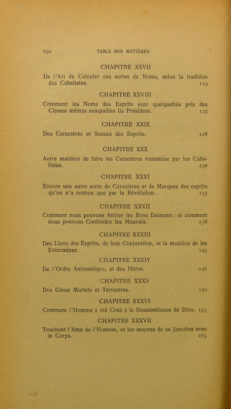 CHAPITRE XXVII De l’Art de Calculer ces sortes de Noms, selon la tradition des Cabalistes. ng CHAPITRE XXVIII Comment les Noms des Esprits sont quelquefois pris des Choses mêmes auxquelles ils Président. 125 CHAPITRE XXIX Des Caractères et Sceaux des Esprits. 128 CHAPITRE XXX Autre manière de faire les Caractères transmise par les Caba- listes. 130 CHAPITRE XXXI Encore une autre sorte de Caractères et de Marques des esprits qu’on n’a connus que par la Révélation. 135 CHAPITRE XXXII Comment nous pouvons Attirer les Bons Daïmons ; et comment nous pouvons Confondre les Mauvais. 138 CHAPITRE XXXIII Des Liens des Esprits, de leur Conjuration, et la manière de les Exterminer. 143 CHAPITRE XXXIV De l’Ordre Animastique, et des Héros. 146 CHAPITRE XXXV Des Dieux Mortels et Terrestres. 15° CHAPITRE XXXVI Comment l’Homme a été Créé à la Ressemblance de Dieu. 153 CHAPITRE XXXVII Touchant l’Ame de l’Homme, et les moyens de sa Jonction avec le Corps. 163