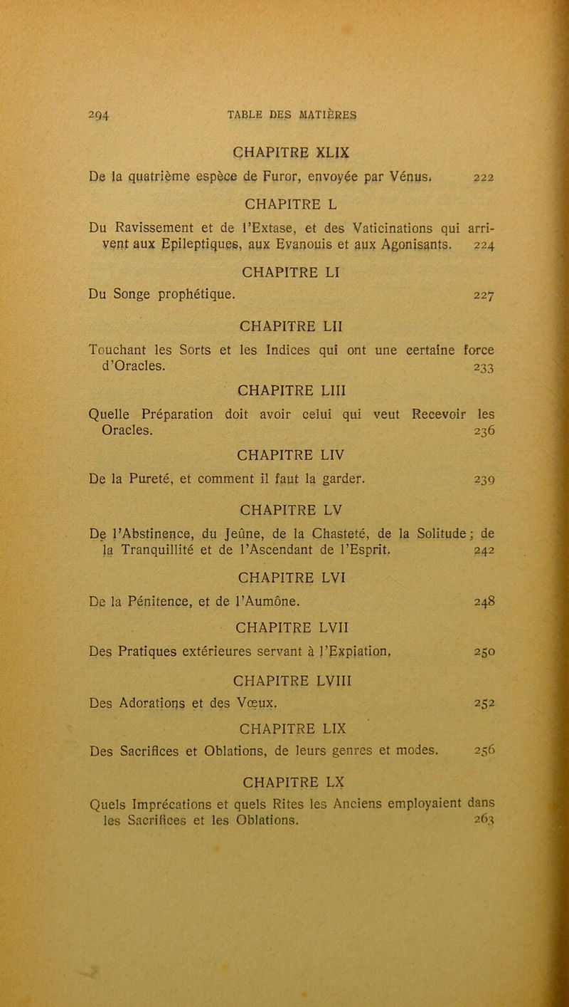 CHAPITRE XLIX De la quatrième espèce de Furor, envoyée par Vénus, 222 CHAPITRE L Du Ravissement et de l’Extase, et des Vaticinations qui arri- vent aux Epileptiques, aux Evanouis et aux Agonisants. 224 CHAPITRE LI Du Songe prophétique. 227 CHAPITRE LII Touchant les Sorts et les Indices qui ont une certaine force d’Oracles. 233 CHAPITRE LUI Quelle Préparation doit avoir celui qui veut Recevoir les Oracles. 236 CHAPITRE LIV De la Pureté, et comment il faut la garder. 23g CHAPITRE LV De l’Abstinence, du Jeûne, de la Chasteté, de la Solitude; de la Tranquillité et de l’Ascendant de l’Esprit. 242 CHAPITRE LVI De la Pénitence, et de l’Aumône. 248 CHAPITRE LVII Des Pratiques extérieures servant à l’Expiation. 250 CHAPITRE LVIII Des Adorations et des Vœux. 252 CHAPITRE LIX Des Sacrifices et Oblations, de leurs genres et modes. 256 CHAPITRE LX Quels Imprécations et quels Rites les Anciens employaient dans les Sacrifices et les Oblations. 263
