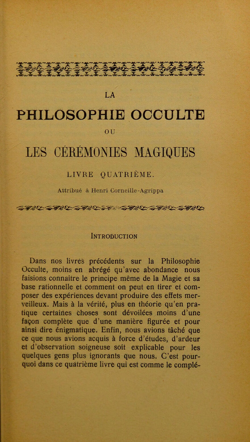 LA PHILOSOPHIE OCCULTE ou LES CÉRÉMONIES MAGIQUES LIVRE QUATRIÈME. Attribué à Henri Corneille-Agrippa Introduction Dans nos livres précédents sur la Philosophie Occulte, moins en abrégé qu’avec abondance nous faisions connaître le principe même de la Magie et sa base rationnelle et comment on peut en tirer et com- poser des expériences devant produire des effets mer- veilleux. Mais à la vérité, plus en théorie qu’en pra- tique certaines choses sont dévoilées moins d’une façon complète que d’une manière figurée et pour ainsi dire énigmatique. Enfin, nous avions tâché que ce que nous avions acquis à force d’études, d’ardeur et d’observation soigneuse soit explicable pour les quelques gens plus ignorants que nous. C’est pour- quoi dans ce quatrième livre qui est comme le complé-