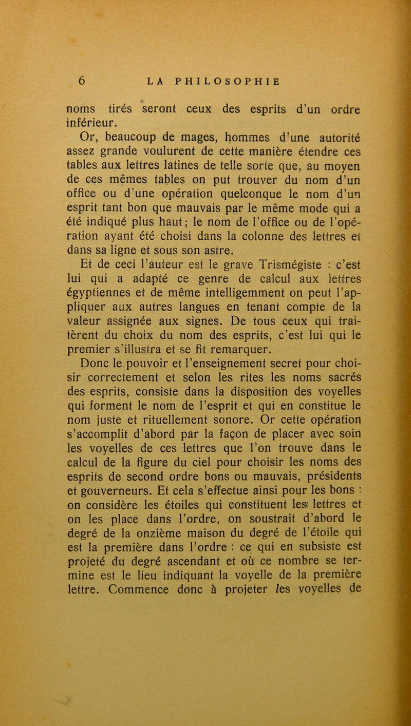 noms tirés seront ceux des esprits d’un ordre inférieur. Or, beaucoup de mages, hommes d’une autorité assez grande voulurent de cette manière étendre ces tables aux lettres latines de telle sorte que, au moyen de ces mêmes tables on put trouver du nom d’un office ou d’une opération quelconque le nom d’un esprit tant bon que mauvais par le même mode qui a été indiqué plus haut; le nom de l’office ou de l’opé- ration ayant été choisi dans la colonne des lettres et dans sa ligne et sous son astre. Et de ceci l’auteur est le grave Trismégiste : c’est lui qui a adapté ce genre de calcul aux lettres égyptiennes et de même intelligemment on peut l’ap- pliquer aux autres langues en tenant compte de la valeur assignée aux signes. De tous ceux qui trai- tèrent du choix du nom des esprits, c’est lui qui le premier s’illustra et se fit remarquer. Donc le pouvoir et l’enseignement secret pour choi- sir correctement et selon les rites les noms sacrés des esprits, consiste dans la disposition des voyelles qui forment le nom de l’esprit et qui en constitue le nom juste et rituellement sonore. Or cette opération s’accomplit d’abord par la façon de placer avec soin les voyelles de ces lettres que l’on trouve dans le calcul de la figure du ciel pour choisir les noms des esprits de second ordre bons ou mauvais, présidents et gouverneurs. Et cela s’effectue ainsi pour les bons : on considère les étoiles qui constituent les< lettres et on les place dans l’ordre, on soustrait d’abord le degré de la onzième maison du degré de l’étoile qui est la première dans l’ordre : ce qui en subsiste est projeté du degré ascendant et où ce nombre se ter- mine est le lieu indiquant la voyelle de la première lettre. Commence donc à projeter /es voyelles de