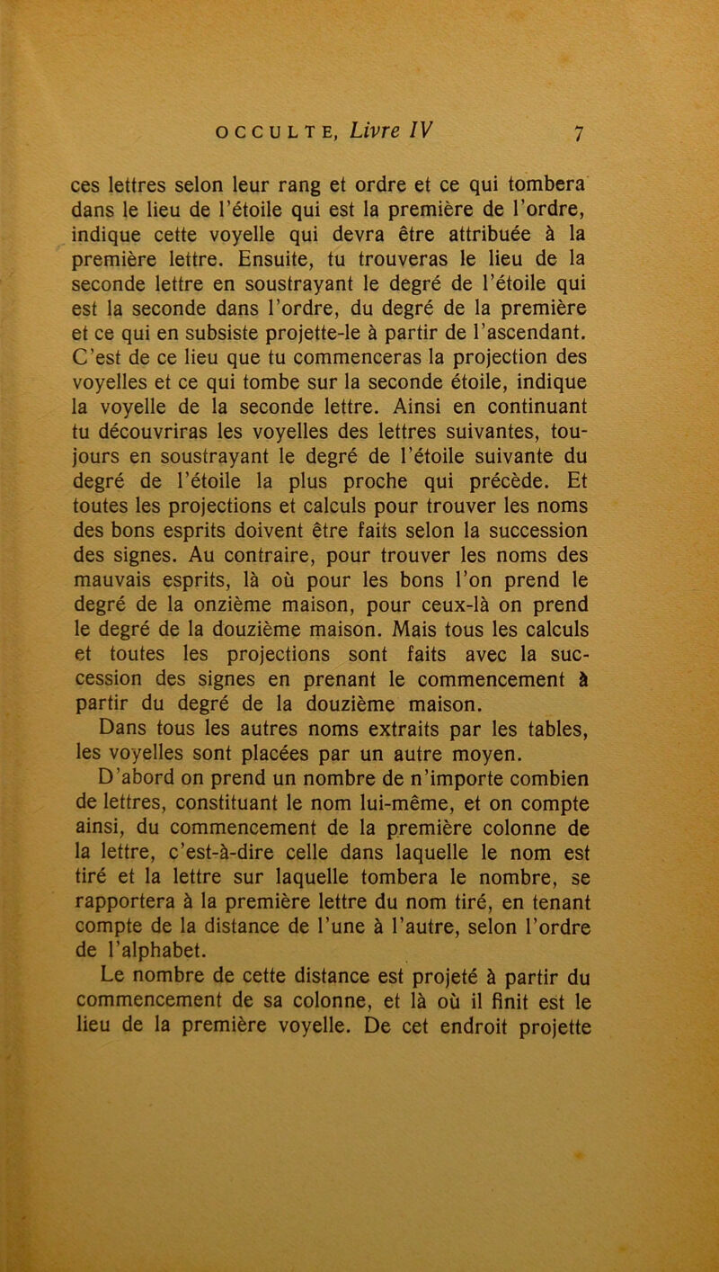 ces lettres selon leur rang et ordre et ce qui tombera dans le lieu de l’étoile qui est la première de l’ordre, indique cette voyelle qui devra être attribuée à la première lettre. Ensuite, tu trouveras le lieu de la seconde lettre en soustrayant le degré de l’étoile qui est la seconde dans l’ordre, du degré de la première et ce qui en subsiste projette-le à partir de l’ascendant. C’est de ce lieu que tu commenceras la projection des voyelles et ce qui tombe sur la seconde étoile, indique la voyelle de la seconde lettre. Ainsi en continuant tu découvriras les voyelles des lettres suivantes, tou- jours en soustrayant le degré de l’étoile suivante du degré de l’étoile la plus proche qui précède. Et toutes les projections et calculs pour trouver les noms des bons esprits doivent être faits selon la succession des signes. Au contraire, pour trouver les noms des mauvais esprits, là où pour les bons l’on prend le degré de la onzième maison, pour ceux-là on prend le degré de la douzième maison. Mais tous les calculs et toutes les projections sont faits avec la suc- cession des signes en prenant le commencement à partir du degré de la douzième maison. Dans tous les autres noms extraits par les tables, les voyelles sont placées par un autre moyen. D’abord on prend un nombre de n’importe combien de lettres, constituant le nom lui-même, et on compte ainsi, du commencement de la première colonne de la lettre, c’est-à-dire celle dans laquelle le nom est tiré et la lettre sur laquelle tombera le nombre, se rapportera à la première lettre du nom tiré, en tenant compte de la distance de l’une à l’autre, selon l’ordre de l’alphabet. Le nombre de cette distance est projeté à partir du commencement de sa colonne, et là où il finit est le lieu de la première voyelle. De cet endroit projette