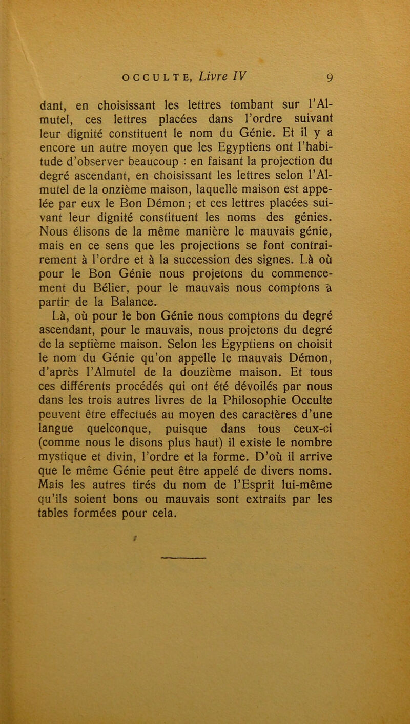dant, en choisissant les lettres tombant sur l’Al- mutel, ces lettres placées dans l’ordre suivant leur dignité constituent le nom du Génie. Et il y a encore un autre moyen que les Egyptiens ont l’habi- tude d’observer beaucoup : en faisant la projection du degré ascendant, en choisissant les lettres selon l’Al- mutel de la onzième maison, laquelle maison est appe- lée par eux le Bon Démon ; et ces lettres placées sui- vant leur dignité constituent les noms des génies. Nous élisons de la même manière le mauvais génie, mais en ce sens que les projections se font contrai- rement à l’ordre et à la succession des signes. Là où pour le Bon Génie nous projetons du commence- ment du Bélier, pour le mauvais nous comptons a partir de la Balance. Là, où pour le bon Génie nous comptons du degré ascendant, pour le mauvais, nous projetons du degré de la septième maison. Selon les Egyptiens on choisit le nom du Génie qu’on appelle le mauvais Démon, d’après l’Almutel de la douzième maison. Et tous ces différents procédés qui ont été dévoilés par nous dans les trois autres livres de la Philosophie Occulte peuvent être effectués au moyen des caractères d’une langue quelconque, puisque dans tous ceux-ci (comme nous le disons plus haut) il existe le nombre mystique et divin, l’ordre et la forme. D’où il arrive que le même Génie peut être appelé de divers noms. Mais les autres tirés du nom de l’Esprit lui-même qu’ils soient bons ou mauvais sont extraits par les tables formées pour cela.