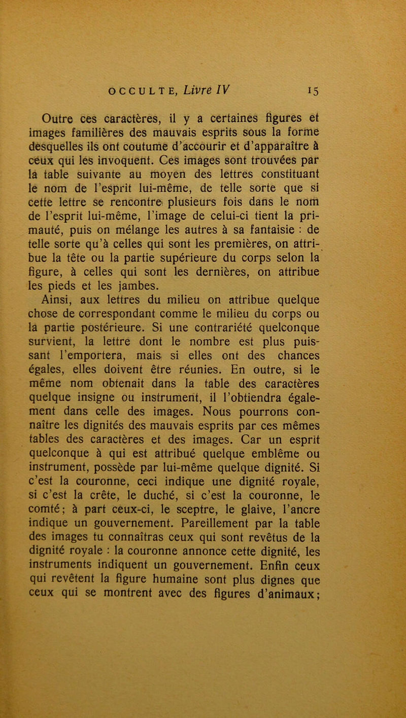 Outre ces caractères, il y a certaines figures et images familières des mauvais esprits sous la forme desquelles ils ont coutume d’accourir et d’apparaître à ceux qui les invoquent. Ces images sont trouvées par la table suivante au moyen des lettres constituant le nom de l’esprit lui-même, de telle sorte que si cette lettre se rencontre' plusieurs fois dans le nom de l’esprit lui-même, l’image de celui-ci tient la pri- mauté, puis on mélange les autres à sa fantaisie : de telle sorte qu’à celles qui sont les premières, on attri- bue la tête ou la partie supérieure du corps selon la figure, à celles qui sont les dernières, on attribue les pieds et les jambes. Ainsi, aux lettres du milieu on attribue quelque chose de correspondant comme le milieu du corps ou la partie postérieure. Si une contrariété quelconque survient, la lettre dont le nombre est plus puis- sant l’emportera, mais si elles ont des chances égales, elles doivent être réunies. En outre, si le même nom obtenait dans la table des caractères quelque insigne ou instrument, il l’obtiendra égale- ment dans celle des images. Nous pourrons con- naître les dignités des mauvais esprits par ces mêmes tables des caractères et des images. Car un esprit quelconque à qui est attribué quelque emblème ou instrument, possède par lui-même quelque dignité. Si c’est la couronne, ceci indique une dignité royale, si c’est la crête, le duché, si c’est la couronne, le comté; à part ceux-ci, le sceptre, le glaive, l’ancre indique un gouvernement. Pareillement par la table des images tu connaîtras ceux qui sont revêtus de la dignité royale : la couronne annonce cette dignité, les instruments indiquent un gouvernement. Enfin ceux qui revêtent la figure humaine sont plus dignes que ceux qui se montrent avec des figures d’animaux;