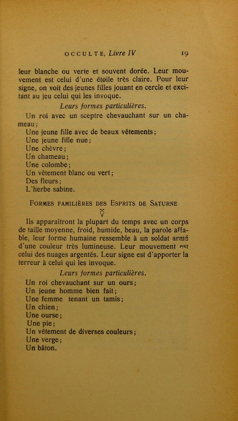 leur blanche ou verte et souvent dorée. Leur mou- vement est celui d’une étoile très claire. Pour leur signe, on voit des jeunes filles jouant en cercle et exci- tant au jeu celui qui les invoque. Leurs formes particulières. Un roi avec un sceptre chevauchant sur un cha- meau ; Une jeune fille avec de beaux vêtements ; Une jeune fille nue; Une chèvre; Un chameau; Une colombe; Un vêtement blanc ou vert; Des fleurs ; L’herbe sabine. Formes familières des Esprits de Saturne y Ils apparaîtront la plupart du temps avec un corps de taille moyenne, froid, humide, beau, la parole affa- ble, leur forme humaine ressemble à un soldat armé d’une couleur très lumineuse. Leur mouvement e«t celui des nuages argentés. Leur signe est d’apporter la terreur à celui qui les invoque. Leurs formes particulières. Un roi chevauchant sur un ours; Un jeune homme bien fait; Une femme tenant un tamis; Un chien; Une ourse; Une pie; Un vêtement de diverses couleurs; Une verge; Un bâton.