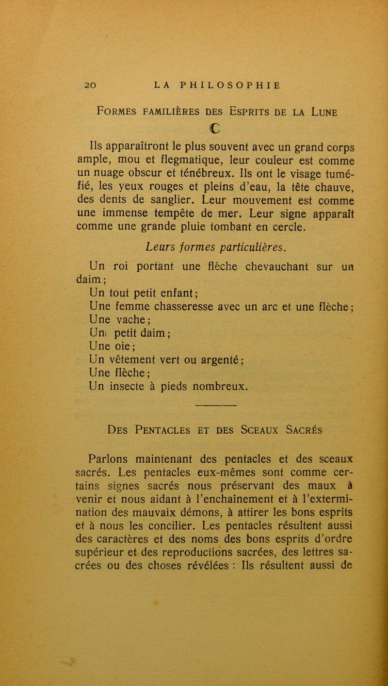 Formes familières des Esprits de la Lune € Ils apparaîtront le plus souvent avec un grand corps ample, mou et flegmatique, leur couleur est comme un nuage obscur et ténébreux. Ils ont le visage tumé- fié, les yeux rouges et pleins d’eau, la tête chauve, des dents de sanglier. Leur mouvement est comme une immense tempête de mer. Leur signe apparaît comme une grande pluie tombant en cercle. Leurs formes particulières. Un roi portant une flèche chevauchant sur un daim ; Un tout petit enfant; Une femme chasseresse avec un arc et une flèche; Une vache; Um petitdaim; Une oie; Un vêtement vert ou argenté; Une flèche; Un insecte à pieds nombreux. Des Pentacles et des Sceaux Sacrés Parlons maintenant des pentacles et des sceaux sacrés. Les pentacles eux-mêmes sont comme cer- tains signes sacrés nous préservant des maux à venir et nous aidant à l’enchaînement et à l’extermi- nation des mauvaix démons, à attirer les bons esprits et à nous les concilier. Les pentacles résultent aussi des caractères et des noms des bons esprits d’ordre supérieur et des reproductions sacrées, des lettres sa- crées ou des choses révélées : Ils résultent aussi de