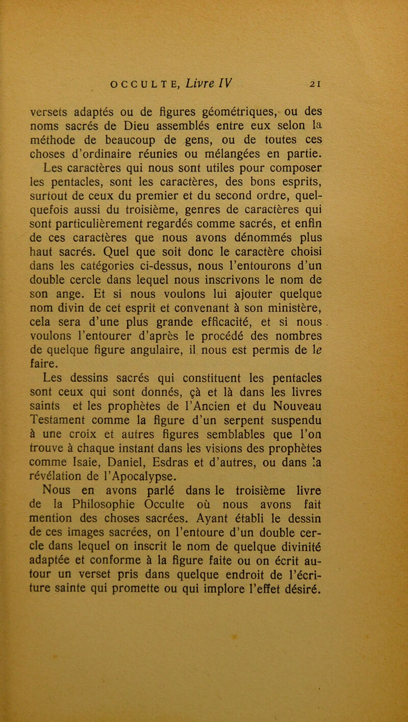 versets adaptés ou de figures géométriques, ou des noms sacrés de Dieu assemblés entre eux selon la méthode de beaucoup de gens, ou de toutes ces choses d’ordinaire réunies ou mélangées en partie. Les caractères qui nous sont utiles pour composer les pentacles, sont les caractères, des bons esprits, surtout de ceux du premier et du second ordre, quel- quefois aussi du troisième, genres de caractères qui sont particulièrement regardés comme sacrés, et enfin de ces caractères que nous avons dénommés plus haut sacrés. Quel que soit donc le caractère choisi dans les catégories ci-dessus, nous l’entourons d’un double cercle dans lequel nous inscrivons le nom de son ange. Et si nous voulons lui ajouter quelque nom divin de cet esprit et convenant à son ministère, cela sera d’une plus grande efficacité, et si nous voulons l’entourer d’après le procédé des nombres de quelque figure angulaire, il nous est permis de le faire. Les dessins sacrés qui constituent les pentacles sont ceux qui sont donnés, çà et là dans les livres saints et les prophètes de l’Ancien et du Nouveau Testament comme la figure d’un serpent suspendu à une croix et autres figures semblables que l’on trouve à chaque instant dans les visions des prophètes comme Isaie, Daniel, Esdras et d’autres, ou dans la révélation de l’Apocalypse. Nous en avons parlé dans le troisième livre de la Philosophie Occulte où nous avons fait mention des choses sacrées. Ayant établi le dessin de ces images sacrées, on l’entoure d’un double cer- cle dans lequel on inscrit le nom de quelque divinité adaptée et conforme à la figure faite ou on écrit au- tour un verset pris dans quelque endroit de l’écri- ture sainte qui promette ou qui implore l’effet désiré.