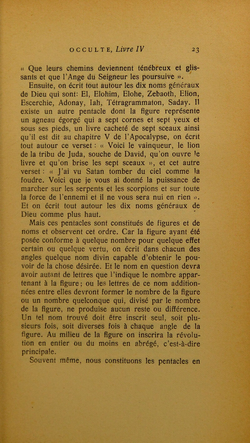 « Que leurs chemins deviennent ténébreux et glis- sants et que l’Ange du Seigneur les poursuive ». Ensuite, on écrit tout autour les dix noms généraux de Dieu qui sont: El, Elohim, Elohe, Zebaoth, Elion, Escerchie, Adonay, Iah, Tétragrammaton, Saday. Il existe un autre pentacle dont la figure représente un agneau égorgé qui a sept cornes et sept yeux et sous ses pieds, un livre cacheté de sept sceaux ainsi qu’il est dit au chapitre V de l’Apocalypse, on écrit tout autour ce verset : « Voici le vainqueur, le lion de la tribu de Juda, souche de David, qu’on ouvre le livre et qu’on brise les sept sceaux », et cet autre verset : « J’ai vu Satan tomber du ciel comme la foudre. Voici que je vous ai donné la puissance de marcher sur les serpents et les scorpions et sur toute la force de l’ennemi et il ne vous sera nui en rien ». Et on écrit tout autour les dix noms généraux de Dieu comme plus haut. Mais ces pentacles sont constitués de figures et de noms et observent cet ordre. Car la figure ayant été posée conforme à quelque nombre pour quelque effet certain ou quelque vertu, on écrit dans chacun des angles quelque nom divin capable d’obtenir le pou- voir de la chose désirée. Et le nom en question devra avoir autant de lettres que l’indique le nombre appar- tenant à la figure ; ou les lettres de ce nom addition- nées entre elles devront former le nombre de la figure ou un nombre quelconque qui, divisé par le nombre de la figure, ne produise aucun reste ou différence. Un tel nom trouvé doit être inscrit seul, soit plu- sieurs fois, soit diverses fois à chaque angle de la figure. Au milieu de la figure on inscrira la révolu- tion en entier ou du moins en abrégé, c’est-à-dire principale. Souvent même, nous constituons les pentacles en