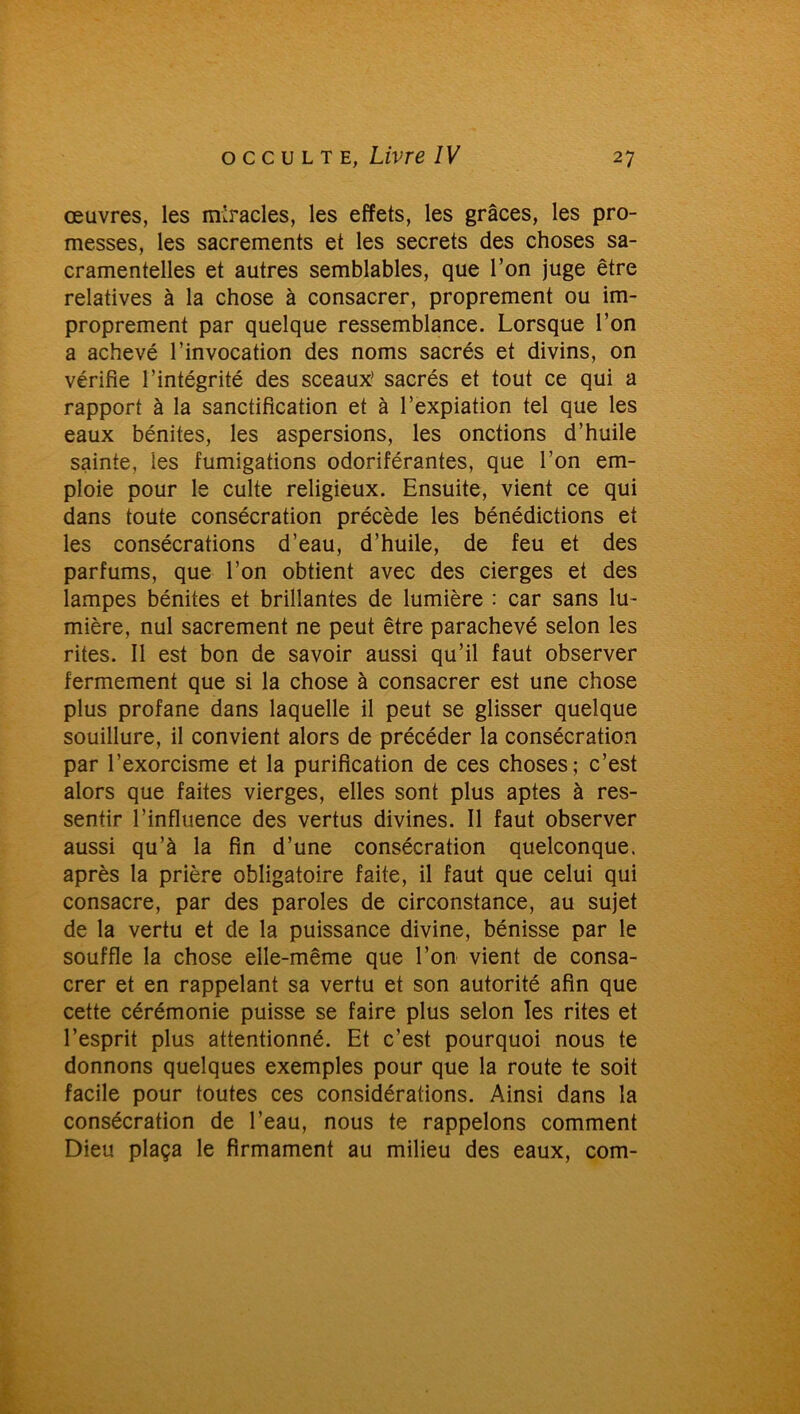 œuvres, les miracles, les effets, les grâces, les pro- messes, les sacrements et les secrets des choses sa- cramentelles et autres semblables, que l’on juge être relatives à la chose à consacrer, proprement ou im- proprement par quelque ressemblance. Lorsque l’on a achevé l’invocation des noms sacrés et divins, on vérifie l’intégrité des sceaux’ sacrés et tout ce qui a rapport à la sanctification et à l’expiation tel que les eaux bénites, les aspersions, les onctions d’huile sainte, les fumigations odoriférantes, que l’on em- ploie pour le culte religieux. Ensuite, vient ce qui dans toute consécration précède les bénédictions et les consécrations d’eau, d’huile, de feu et des parfums, que l’on obtient avec des cierges et des lampes bénites et brillantes de lumière : car sans lu- mière, nul sacrement ne peut être parachevé selon les rites. Il est bon de savoir aussi qu’il faut observer fermement que si la chose à consacrer est une chose plus profane dans laquelle il peut se glisser quelque souillure, il convient alors de précéder la consécration par l’exorcisme et la purification de ces choses; c’est alors que faites vierges, elles sont plus aptes à res- sentir l’influence des vertus divines. Il faut observer aussi qu’à la fin d’une consécration quelconque, après la prière obligatoire faite, il faut que celui qui consacre, par des paroles de circonstance, au sujet de la vertu et de la puissance divine, bénisse par le souffle la chose elle-même que l’on vient de consa- crer et en rappelant sa vertu et son autorité afin que cette cérémonie puisse se faire plus selon les rites et l’esprit plus attentionné. Et c’est pourquoi nous te donnons quelques exemples pour que la route te soit facile pour toutes ces considérations. Ainsi dans la consécration de l’eau, nous te rappelons comment Dieu plaça le firmament au milieu des eaux, com-