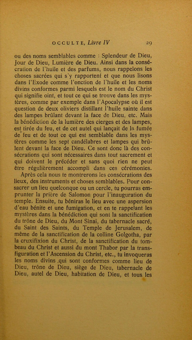 ou des noms semblables comme : Splendeur de Dieu, Jour de Dieu, Lumière de Dieu. Ainsi dans la consé- cration de l’huile et des parfums, nous rappelons les choses sacrées qui s’y rapportent et que nous lisons dans l’Exode comme l’onction de l’huile et les noms divins conformes parmi lesquels est le nom du Christ qui signifie oint, et tout ce qui se trouve dans les mys- tères, comme par exemple dans l’Apocalypse où il est question de deux oliviers distillant l’huile sainte dans des lampes brûlant devant la face de Dieu, etc. Mais la bénédiction de la lumière des cierges et des lampes, est tirée du feu, et de cet autel qui lançait de la fumée de feu et de tout ce qui est semblable dans les mys- tères comme les sept candélabres et lampes qui brû- lent devant la face de Dieu. Ce sont donc là des con- sécrations qui sont nécessaires dans tout sacrement et qui doivent le précéder et sans quoi rien ne peut être régulièrement accompli dans ces cérémonies. Après cela nous te montrerons les consécrations des lieux, des instruments et choses semblables. Pour con- sacrer un lieu quelconque ou un cercle, tu pourras em- prunter la prière de Salomon pour l’inauguration du temple. Ensuite, tu béniras le lieu avec une aspersion d’eau bénite et une fumigation, et en te rappelant les mystères dans la bénédiction qui sont la sanctification du trône de Dieu, du Mont Sinaï, du tabernacle sacré, du Saint des Saints, du Temple de Jérusalem, de même de la sanctification de la colline Golgotha, par la cruxifixion du Christ, de la sanctification du tom- beau du Christ et aussi du mont Thabor par la trans- figuration et l’Ascension du Christ, etc., tu invoqueras les noms divins .qui sont conformes comme lieu de Dieu, trône de Dieu, siège de Dieu, tabernacle de Dieu, autel de Dieu, habitation de Dieu, et tous les
