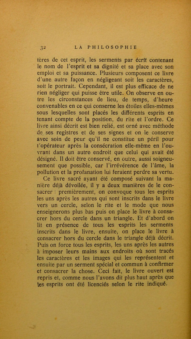 tères de cet esprit, les serments par écrit contenant le nom de l’esprit et sa dignité et sa place avec son emploi et sa puissance. Plusieurs composent ce livre d’une autre façon en négligeant soit les caractères, soit le portrait. Cependant, il est plus efficace de ne rien négliger qui puisse être utile. On observe en ou- tre les circonstances de lieu, de temps, d’heure convenables en ce qui conserne les étoiles elles-mêmes sous lesquelles sont placés les différents esprits en tenant compte de la position, du rite et l’ordre. Ce livre ainsi décrit est bien relié, est orné avec méthode de ses registres et de ses signes et on le conserve avec soin de peur qu’il ne constitue un péril pour l’opérateur après la consécration elle-même en l’ou- vrant dans un autre endroit que celui qui avait été désigné. Il doit être conservé, en outre, aussi soigneu- sement que possible, car l’irrévérence de l’âme, la pollution et la profanation lui feraient perdre sa vertu. Ce livre sacré ayant été composé suivant la ma- nière déjà dévoilée, il y a deux manières de le con- sacrer : premièrement, on convoque tous les esprits les uns après les autres qui sont inscrits dans le livre vers un cercle, selon le rite et le mode que nous enseignerons plus bas puis on place le livre à consa- crer hors du cercle dans un triangle. Et d’abord on lit en présence de tous les -esprits les serments inscrits dans le livre, ensuite, on place le livre à consacrer hors du cercle dans le triangle déjà décrit. Puis on force tous les esprits, les uns après les autres à imposer leurs mains aux endroits où sont tracés les caractères et les images qui les représentent et ensuite par un serment spécial et commun à confirmer et consacrer la chose. Ceci fait, le livre ouvert est repris et, comme nous l’avons dit plus haut après que les esprits ont été licenciés selon le rite indiqué.