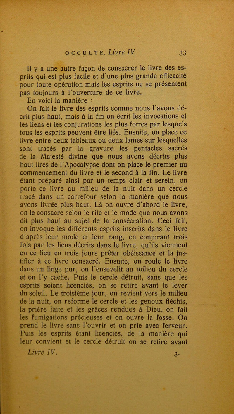 Il y a une autre façon de consacrer le livre des es- prits qui est plus facile et d’une plus grande efficacité pour toute opération mais les esprits ne se présentent pas toujours à l’ouverture de ce livre. En voici la manière : On fait le livre des esprits comme nous l’avons dé- crit plus haut, mais à la fin on écrit les invocations et les liens et les conjurations les plus fortes par lesquels tous les esprits peuvent être liés. Ensuite, on place ce livre entre deux tableaux ou deux lames sur lesquelles sont tracés par la gravure les pentacles sacrés de la Majesté divine que nous avons décrits plus haut tirés de l’Apocalypse dont on place le premier au commencement du livre et le second à la fin. Le livre étant préparé ainsi par un temps clair et serein, on porte ce livre au milieu de la nuit dans un cercle tracé dans un carrefour selon la manière que nous avons livrée plus haut. Là on ouvre d’abord le livre, on le consacre selon le rite et le mode que nous avons dit plus haut au sujet de la consécration. Ceci fait, on invoque les différents esprits inscrits dans le livre d’après leur mode et leur rang, en conjurant trois fois par les liens décrits dans le livre, qu’ils viennent en ce lieu en trois jours prêter obéissance et la jus- tifier à ce livre consacré. Ensuite, on roule le livre dans un linge pur, on l’ensevelit au milieu du cercle et on l’y cache. Puis le cercle détruit, sans que les esprits soient licenciés, on se retire avant le lever du soleil. Le troisième jour, on revient vers le milieu de la nuit, on reforme le cercle et les genoux fléchis, la prière faite et les grâces rendues à Dieu, on fait les fumigations précieuses et on ouvre la fosse. On prend le livre sans l’ouvrir et on prie avec ferveur. Puis les esprits étant licenciés, de la manière qui leur convient et le cercle détruit on se retire avant Livre IV. 3-