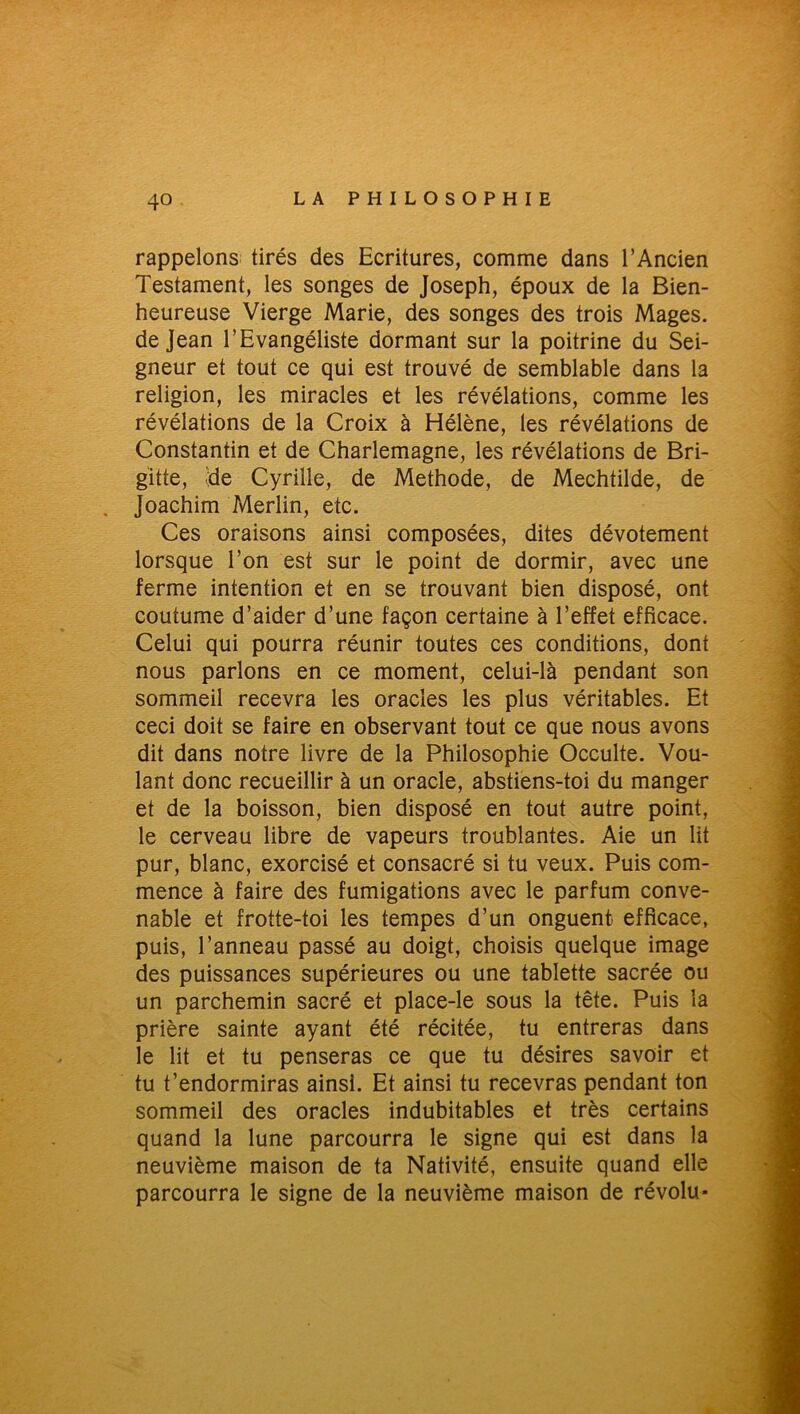 rappelons tirés des Ecritures, comme dans l’Ancien Testament, les songes de Joseph, époux de la Bien- heureuse Vierge Marie, des songes des trois Mages, de Jean l’Evangéliste dormant sur la poitrine du Sei- gneur et tout ce qui est trouvé de semblable dans la religion, les miracles et les révélations, comme les révélations de la Croix à Hélène, les révélations de Constantin et de Charlemagne, les révélations de Bri- gitte, «de Cyrille, de Méthode, de Mechtilde, de Joachim Merlin, etc. Ces oraisons ainsi composées, dites dévotement lorsque l’on est sur le point de dormir, avec une ferme intention et en se trouvant bien disposé, ont coutume d’aider d’une façon certaine à l’effet efficace. Celui qui pourra réunir toutes ces conditions, dont nous parlons en ce moment, celui-là pendant son sommeil recevra les oracles les plus véritables. Et ceci doit se faire en observant tout ce que nous avons dit dans notre livre de la Philosophie Occulte. Vou- lant donc recueillir à un oracle, abstiens-toi du manger et de la boisson, bien disposé en tout autre point, le cerveau libre de vapeurs troublantes. Aie un lit pur, blanc, exorcisé et consacré si tu veux. Puis com- mence à faire des fumigations avec le parfum conve- nable et frotte-toi les tempes d’un onguent efficace, puis, l’anneau passé au doigt, choisis quelque image des puissances supérieures ou une tablette sacrée ou un parchemin sacré et place-le sous la tête. Puis la prière sainte ayant été récitée, tu entreras dans le lit et tu penseras ce que tu désires savoir et tu t’endormiras ainsi. Et ainsi tu recevras pendant ton sommeil des oracles indubitables et très certains quand la lune parcourra le signe qui est dans la neuvième maison de ta Nativité, ensuite quand elle parcourra le signe de la neuvième maison de révolu-