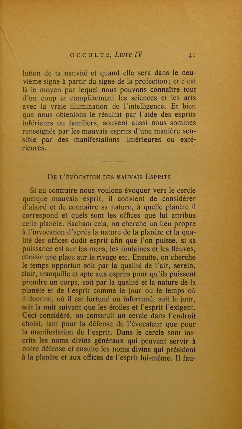 lution de ta nativité et quand elle sera dans le neu- vième signe à partir du signe de la protection; et c’est là le moyen par lequel nous pouvons connaître tout d’un coup et complètement les sciences et les arts avec la vraie illumination de l’intelligence. Et bien que nous obtenions le résultat par l’aide des esprits inférieurs ou familiers, souvent aussi nous sommes renseignés par les mauvais esprits d’une manière sen- sible par des manifestations intérieures ou exté- rieures. De l’évocation des mauvais Esprits Si au contraire nous voulons évoquer vers le cercle quelque mauvais esprit, il convient de considérer d’abord et de connaître sa nature, à quelle planète il correspond et quels sont les offices que lui attribue cette planète. Sachant cela, on cherche un lieu propre à l’invocation d’après la nature de la planète et la qua- lité des offices dudit esprit afin que l’on puisse, si sa puissance est sur les mers, les fontaines et les fleuves, choisir une place sur le rivage etc. Ensuite, on cherche le temps opportun soit par la qualité de l’air, serein, clair, tranquille et apte aux esprits pour qu’ils puissent prendre un corps, soit par la qualité et la nature de la planète et de l’esprit comme le jour ou le temps où il domine, où il est fortuné ou infortuné, soit le jour, soit la nuit suivant que les étoiles et l’esprit l’exigent. Ceci considéré, on construit un cercle dans l’endroit choisi, tant pour la défense de l’évocateur que pour la manifestation de l’esprit. Dans le cercle sont ins- crits les noms divins généraux qui peuvent servir à notre défense et ensuite les noms divins qui président à la planète et aux offices de l’esprit lui-même. Il fau-