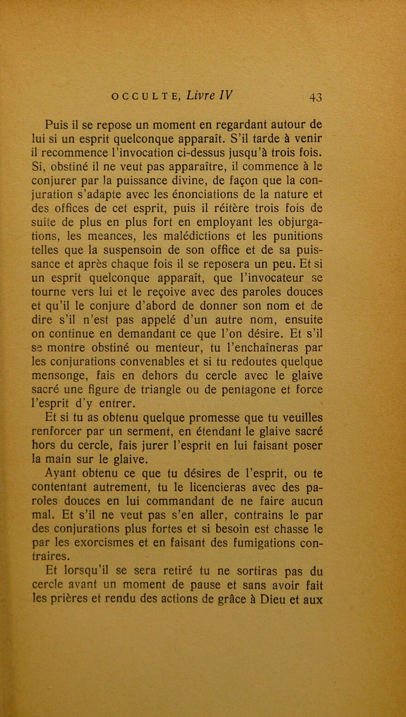 Puis il se repose un moment en regardant autour de lui si un esprit quelconque apparaît. S’il tarde à venir il recommence l’invocation ci-dessus jusqu’à trois fois. Si, obstiné il ne veut pas apparaître, il commence à le conjurer par la puissance divine, de façon que la con- juration s’adapte avec les énonciations de la nature et des offices de cet esprit, puis il réitère trois fois de suite de plus en plus fort en employant les objurga- tions, les meances, les malédictions et les punitions telles que la suspensoin de son office et de sa puis- sance et après chaque fois il se reposera un peu. Et si un esprit quelconque apparaît, que l’invocateur se tourne vers lui et le reçoive avec des paroles douces et qu’il le conjure d’abord de donner son nom et de dire s’il n’est pas appelé d’un autre nom, ensuite on continue en demandant ce que l’on désire. Et s’il se montre obstiné ou menteur, tu l’enchaîneras par les conjurations convenables et si tu redoutes quelque mensonge, fais en dehors du cercle avec le glaive sacré une figure de triangle ou de pentagone et force l’esprit d’y entrer. Et si tu as obtenu quelque promesse que tu veuilles renforcer par un serment, en étendant le glaive sacré hors du cercle, fais jurer l’esprit en lui faisant poser la main sur le glaive. Ayant obtenu ce que tu désires de l’esprit, ou te contentant autrement, tu le licencieras avec des pa- roles douces en lui commandant de ne faire aucun mal. Et s’il ne veut pas s’en aller, contrains le par des conjurations plus fortes et si besoin est chasse le par les exorcismes et en faisant des fumigations con- traires. Et lorsqu’il se sera retiré tu ne sortiras pas du cercle avant un moment de pause et sans avoir fait les prières et rendu des actions de grâce à Dieu et aux