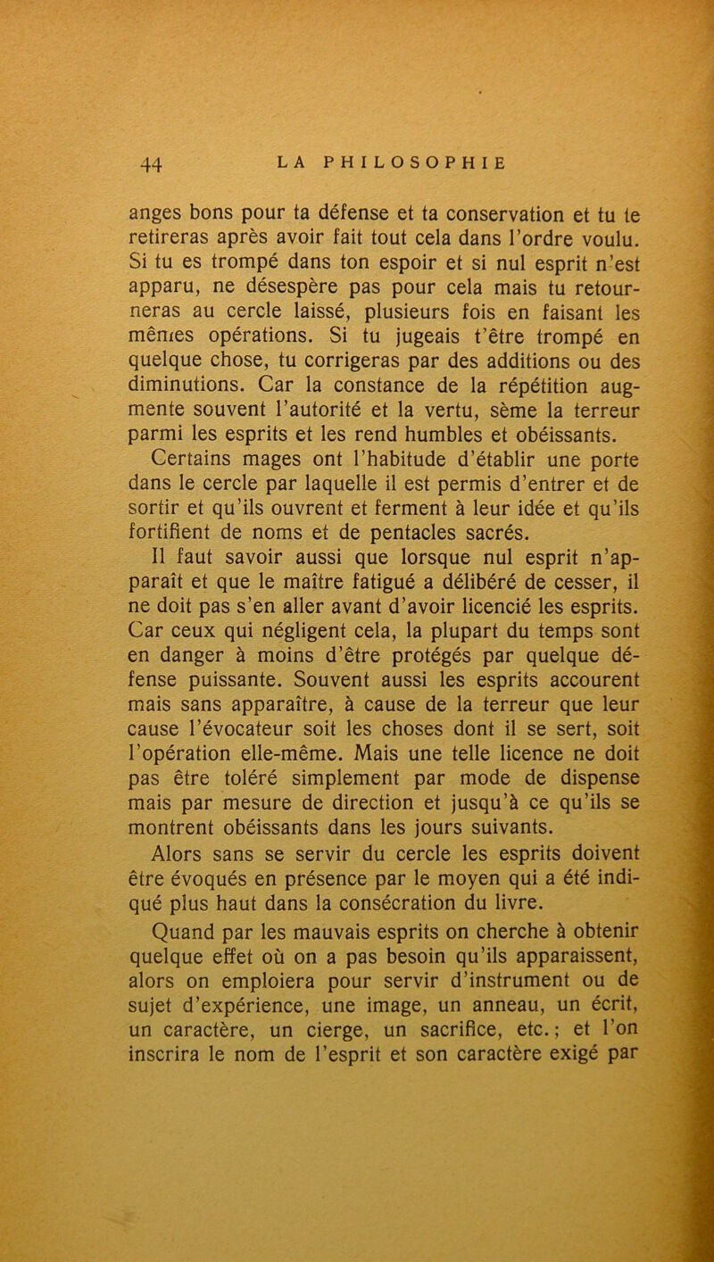 anges bons pour ta défense et ta conservation et tu te retireras après avoir fait tout cela dans l’ordre voulu. Si tu es trompé dans ton espoir et si nul esprit n’est apparu, ne désespère pas pour cela mais tu retour- neras au cercle laissé, plusieurs fois en faisant les mêmes opérations. Si tu jugeais t’être trompé en quelque chose, tu corrigeras par des additions ou des diminutions. Car la constance de la répétition aug- mente souvent l’autorité et la vertu, sème la terreur parmi les esprits et les rend humbles et obéissants. Certains mages ont l’habitude d’établir une porte dans le cercle par laquelle il est permis d’entrer et de sortir et qu’ils ouvrent et ferment à leur idée et qu’ils fortifient de noms et de pentacles sacrés. Il faut savoir aussi que lorsque nul esprit n’ap- paraît et que le maître fatigué a délibéré de cesser, il ne doit pas s’en aller avant d’avoir licencié les esprits. Car ceux qui négligent cela, la plupart du temps sont en danger à moins d’être protégés par quelque dé- fense puissante. Souvent aussi les esprits accourent mais sans apparaître, à cause de la terreur que leur cause l’évocateur soit les choses dont il se sert, soit l’opération elle-même. Mais une telle licence ne doit pas être toléré simplement par mode de dispense mais par mesure de direction et jusqu’à ce qu’ils se montrent obéissants dans les jours suivants. Alors sans se servir du cercle les esprits doivent être évoqués en présence par le moyen qui a été indi- qué plus haut dans la consécration du livre. Quand par les mauvais esprits on cherche à obtenir quelque effet où on a pas besoin qu’ils apparaissent, alors on emploiera pour servir d’instrument ou de sujet d’expérience, une image, un anneau, un écrit, un caractère, un cierge, un sacrifice, etc.; et l’on inscrira le nom de l’esprit et son caractère exigé par