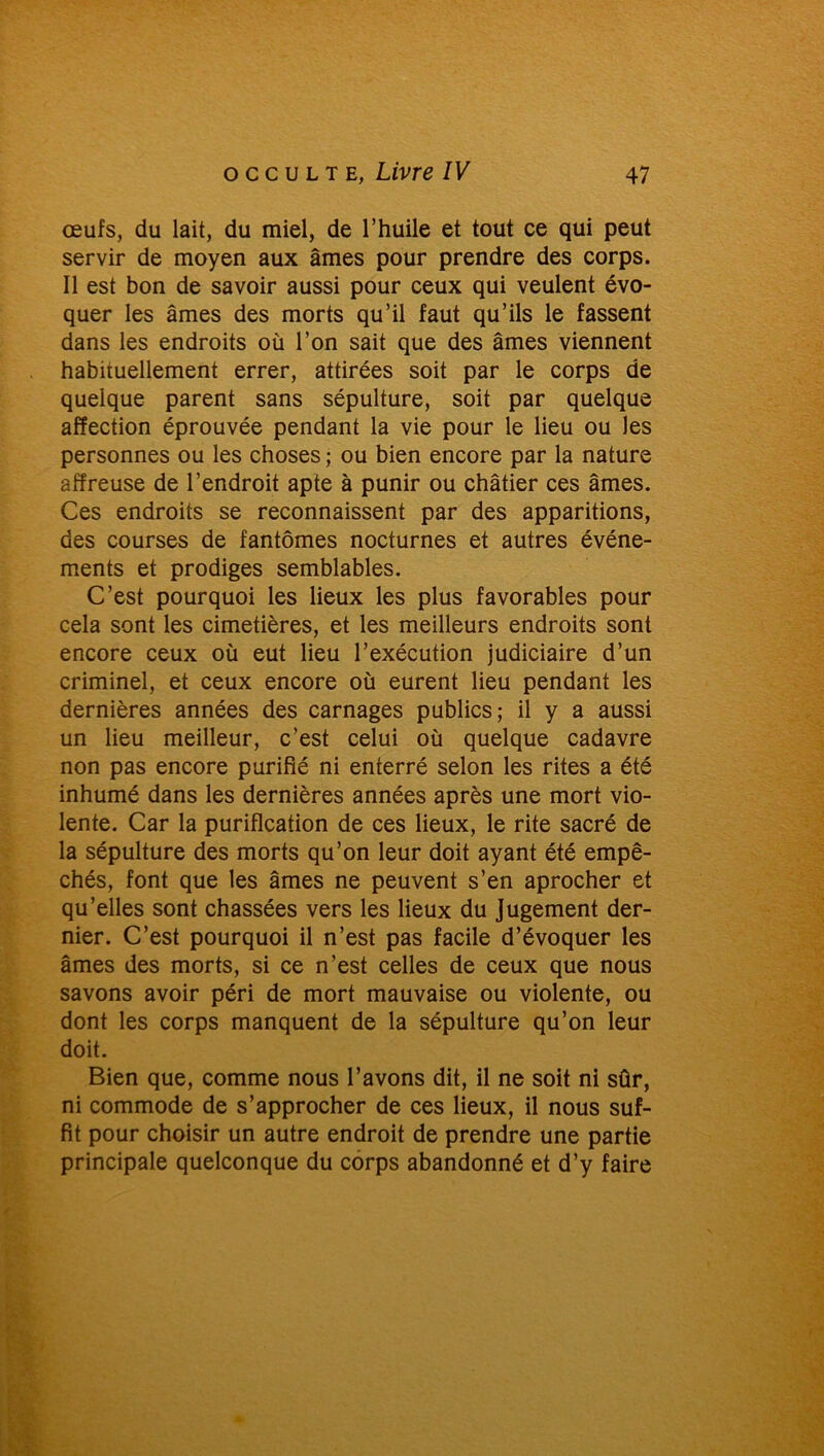 œufs, du lait, du miel, de l’huile et tout ce qui peut servir de moyen aux âmes pour prendre des corps. Il est bon de savoir aussi pour ceux qui veulent évo- quer les âmes des morts qu’il faut qu’ils le fassent dans les endroits où l’on sait que des âmes viennent habituellement errer, attirées soit par le corps de quelque parent sans sépulture, soit par quelque affection éprouvée pendant la vie pour le lieu ou les personnes ou les choses ; ou bien encore par la nature affreuse de l’endroit apte à punir ou châtier ces âmes. Ces endroits se reconnaissent par des apparitions, des courses de fantômes nocturnes et autres événe- ments et prodiges semblables. C’est pourquoi les lieux les plus favorables pour cela sont les cimetières, et les meilleurs endroits sont encore ceux où eut lieu l’exécution judiciaire d’un criminel, et ceux encore où eurent lieu pendant les dernières années des carnages publics; il y a aussi un lieu meilleur, c’est celui où quelque cadavre non pas encore purifié ni enterré selon les rites a été inhumé dans les dernières années après une mort vio- lente. Car la purification de ces lieux, le rite sacré de la sépulture des morts qu’on leur doit ayant été empê- chés, font que les âmes ne peuvent s’en aprocher et qu’elles sont chassées vers les lieux du Jugement der- nier. C’est pourquoi il n’est pas facile d’évoquer les âmes des morts, si ce n’est celles de ceux que nous savons avoir péri de mort mauvaise ou violente, ou dont les corps manquent de la sépulture qu’on leur doit. Bien que, comme nous l’avons dit, il ne soit ni sûr, ni commode de s’approcher de ces lieux, il nous suf- fit pour choisir un autre endroit de prendre une partie principale quelconque du corps abandonné et d’y faire
