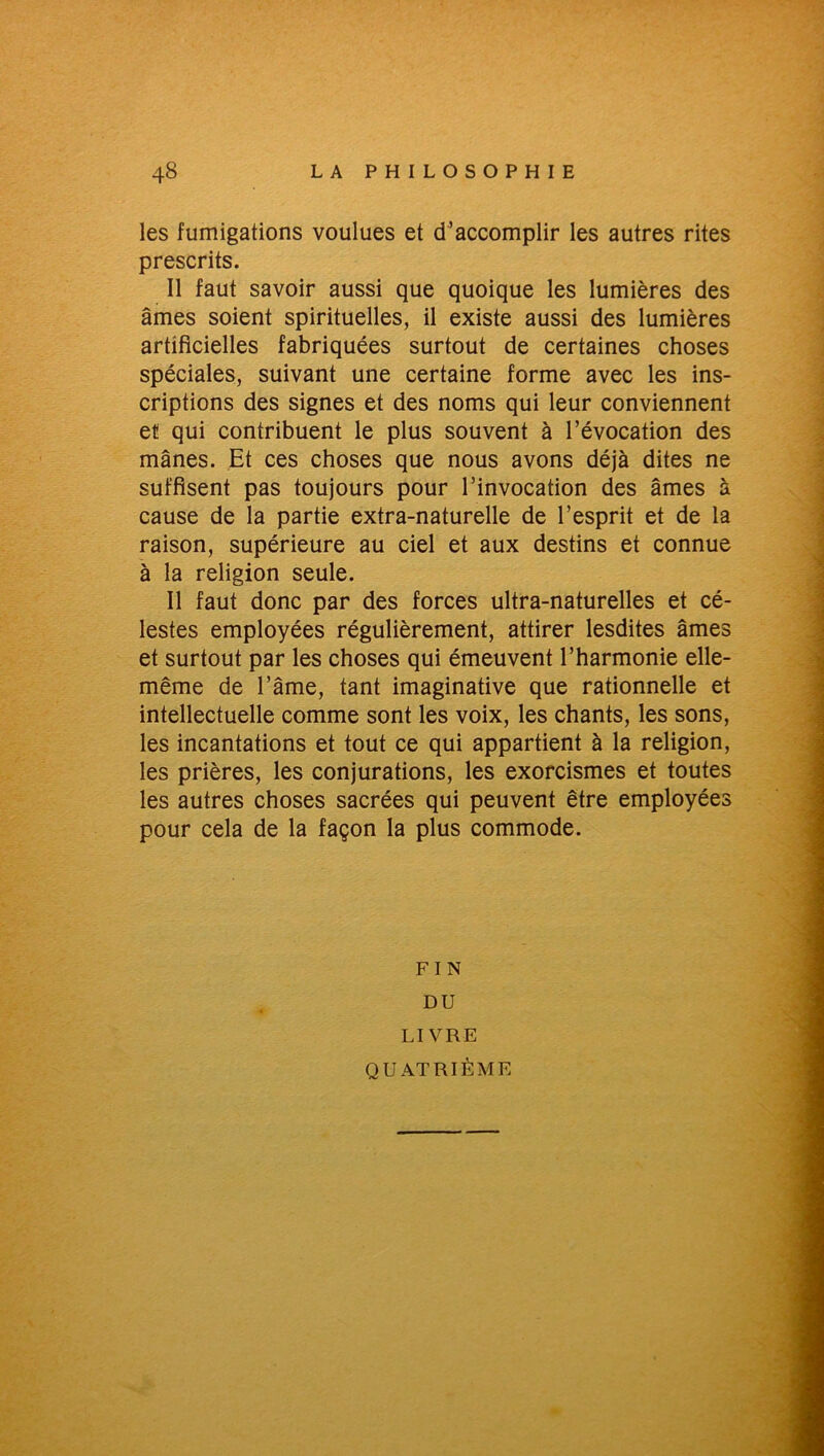 les fumigations voulues et d’accomplir les autres rites prescrits. Il faut savoir aussi que quoique les lumières des âmes soient spirituelles, il existe aussi des lumières artificielles fabriquées surtout de certaines choses spéciales, suivant une certaine forme avec les ins- criptions des signes et des noms qui leur conviennent et qui contribuent le plus souvent à l’évocation des mânes. Et ces choses que nous avons déjà dites ne suffisent pas toujours pour l’invocation des âmes à cause de la partie extra-naturelle de l’esprit et de la raison, supérieure au ciel et aux destins et connue à la religion seule. Il faut donc par des forces ultra-naturelles et cé- lestes employées régulièrement, attirer lesdites âmes et surtout par les choses qui émeuvent l’harmonie elle- même de l’âme, tant imaginative que rationnelle et intellectuelle comme sont les voix, les chants, les sons, les incantations et tout ce qui appartient à la religion, les prières, les conjurations, les exorcismes et toutes les autres choses sacrées qui peuvent être employées pour cela de la façon la plus commode. F I N DU LIVRE QUATRIÈME