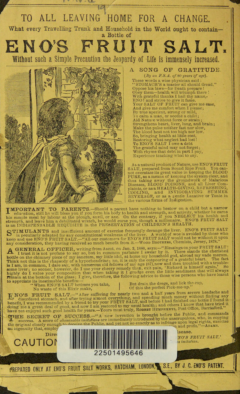TO ALL LEAVING HOME FOR A CHANGE. What every Travelling Trunk and Household in the World ought to contain— a Bottle of ENOS FRUIT SALT. Without such a Simple Precaution the Jeopardy of Life is immensely increased. A SONG OF GRATITUDE. (By an F.S.A. of 80 years of age). These words a wise physician said : “STOMACH’S a master all should dread.” Oppose his laws—for Death prepare ! Obey them—health will triumph there ! With grateful thanks I hail thy name,* ENO 1 and strive to give it fame. Your SALT OP FRUIT can give me ease, And give me comfort when I please; By true aperient, strong or mild, '1 o calm a man, or soothe a child ; Aid N ature without force or strain; Strengthens heart, liver, lung, and brain; Make the pulse neither fast nor slow, The blood heat not too high nor low. So, bringing health at little cost. Restoring what neglect had lost! To ENO’S SALT I owe a debt The grateful mind may not forget; With rhyme that debt in part I pay. Experience teaching what to say. As a natural product of Nature, use ENO’S FRUIT SALT, prepared from Sound Ripe Fruit. You can- not overstate its great value in keeping the BLOOD PURE, as a means of keeping the system clear, and thus taking away the groundwork of Malarious Diseases, BLOOD POISONS, and all Liver Com- plaints, or as a HEALTH-GIVING, R l'lFRESHING, COOLING, and INVIGORATING SUMMER BEVERAGE, or as a gentle Laxative or Tonic in the various forms of Indigestion. IMPORTANT TO PARENTS.—Should a parent have nothing to bestow on a child but a narrow JL education, still he will bless you if you form his body to health and strength, and activity, whether lie earns his simple meal by labour at the plough, anvil, or axe. On the contrary, if you NEGLECT his health and strength, and leave him a debilitated wretch, he would curse you, though a millionaire. ENO S it KUii bALl is an INDISPENSABLE REQUISITE in the PRESERVATION of CHILDREN’S HEALTH. 1 STIMULANTS and insufficient amount of exercise frequently derange the liver. ENO’S FRUIT SALT is peculiarly adapted for any constitutional weakness of the liver. A world of woe is avoided by those wno keep and use ENO’S FRUIT SALT.—“All our customers for ENO’S FRUIT SALT would not be without it upon any consideration, they having received so much benefit from it.—Wood Brothers, Chemists, Jersey, lo7 . A GENERAL OFFICER, writing from Ascot, on Jan. 2, 1886, says:—“Blessings on your FRUIT SALT! I trust it is not profane to say so, but in common parlance I swear by it. There stands the cherished bottle on the chimney piece or my sanctum, my little idol, at home my household god, abroad my vade ™ ® f Think not this is the rhapsody of a hypochondriac; no, it is only the outpouring of a Iwith a trouMe- is I am, in common, I dare say, with numerous old fellows of my age (67),now and troubRd with a trouble some liver; no sooner, however, do I use your cheery remedy than, exit pain, Richaid-1.® :t wMalwavs highly do I value your composition that when taking it I grudge even the htllc sendiment ha a £ys remain at the bottom of the glass; I give, therefore, the following advice to those wise persons who have learnt to apprciate its inestimable benefits:— . i:„i, “When ENO’S SALT betimes you take. But dram the dregs, and lick th- cup, No waste of this Elixir make, I Of this the perfect Pick-me-up. TV NO’S FRTTTT SALT “After suffering for nearly two and a half years from severe headache and ^^disfrdeTddYtomach. and after trying almost everything and spending much qm bottlYf foLdit benefit, I was recommended by a friend to try your FRUIT SALT, and before I had[finished one bottle I fttmd u doing me a great deal of good, and now I am restored to my usual health, and ot e Barrasford ” have not enjoyed such good health for years.-Yours most truly, Robert Humfhheys, Post Office, Banastora. rriTTTV cnvP'RTi’T1 OF SUCCESS—“A new invention is brought before the Public, and commands 'A Hsuccess CA score of abominable imitations are immediately introduced by thc uMcru^ exemsl the original closely enough*- denuDm the Public, and yet not so exactly as to mfrmgeupon^ an ingenuity that, employ Direi CAUTIOr 22501 495646 and profit.”—Adams. isease. NO'S FRUIT SALT, is imitation.