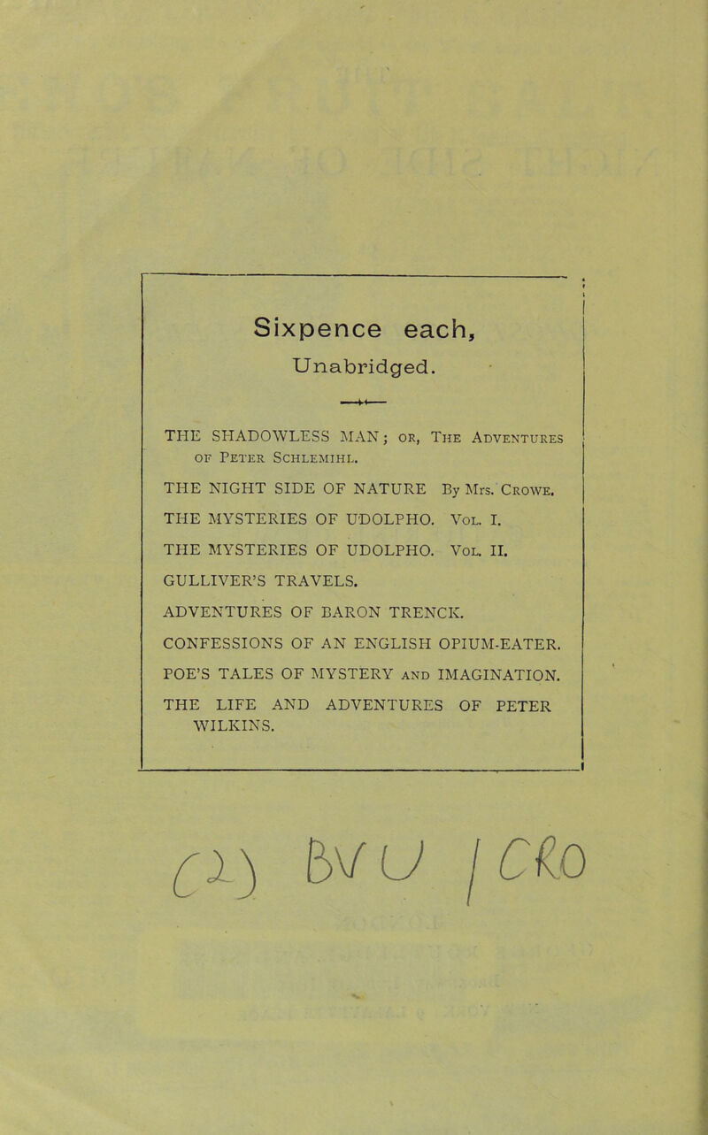 Sixpence each. Unabridged. THE SHADOWLESS MAN; or, The Adventures of Peter Schlemihl. THE NIGHT SIDE OF NATURE By Mrs. Crowe. THE MYSTERIES OF UDOLPHO. Vol. I. THE MYSTERIES OF UDOLPHO. Vol. II. GULLIVER’S TRAVELS. ADVENTURES OF BARON TRENCK. CONFESSIONS OF AN ENGLISH OPIUM-EATER. POE’S TALES OF MYSTERY and IMAGINATION. THE LIFE AND ADVENTURES OF PETER WILKINS. i