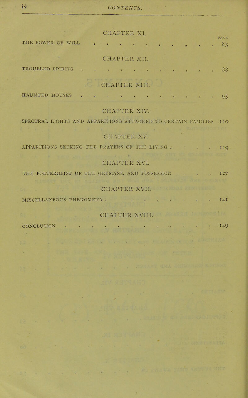 CHAPTER XI. PAGE THE POWER OF WILL CHAPTER XII. TROUBLED SPIRITS , SS CHAPTER XIII. HAUNTED HOUSES 95 CHAPTER XIV. SPECTRAL LIGHTS AND APPARITIONS ATTACHED TO CERTAIN FAMILIES 11O CHAPTER XV. APPARITIONS SEEKING THE PRAYERS OF THE LIVING . . . 119 . t CHAPTER XVI. THE POLTERGEIST OF THE GERMANS, AND POSSESSION . . e 127 CHAPTER XVII. MISCELLANEOUS PHENOMENA . 14I CHAPTER XVIII. CONCLUSION 149