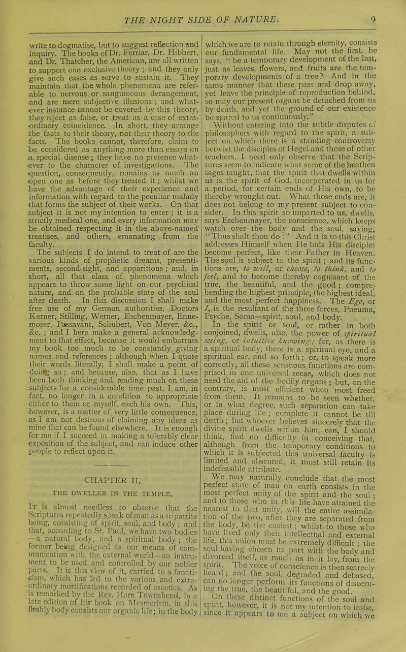 write to dogmatise, but to suggest reflection and inquiry. The books of Dr. Ferriar, Dr. Hibbert, and Dr. Thatcher, the American, are all written to support one exclusive theory ; and they only give such cases as serve to sustain it. They maintain that the whole phenomena are refer- able to nervous or sanguineous derangement, and are mere subjective illusions ; and what- ever instance cannot be covered by this theory, they reject as false, or treat its a case of extra- ordinary coincidence. In short, they arrange the facts to their theory, not their theory to the facts. The books cannot, therefore, claim to Te considered as anything more than essays on a special disease ; they have no pretence what- ever to the character of investigations. The •question, consequently, remains as much an open one as before they treated it ; whilst we have the advantage of their experience and information with regard to the peculiar malady that forms the subject of their works. On that subject it is not my intention to enter ; it is a strictly medical one, and every information may be obtained respecting it in the above-named treatises, and others, emanating from the faculty. The subjects I do intend to treat of are the various kinds of prophetic dreams, presenti- ments, second-sight, and apparitions ; and, in short, all that class of phenomena which appears to throw some light on our psychical nature, and on the probable state of the soul after death. In this discussion I shall make free use of my German authorities, Doctors Kerner, Stilling, Werner, Eschenmayer, Enne- moser, Passavant, Schubert, Von Meyer, &c., &c. ; and I here make a general acknowledg- ment to that effect, because it would embarrass my book too much to be constantly giving names and references ; although when I quote their words literally, I shall make a point of ■ doing so ; and because, also, that as I have been both thinking and reading much on these subjects for a considerable time past, I am, in fact, no longer in a condition to appropriate -cither to them or myself, each his own. This, however, is a matter of very little consequence, as I am not desirous of claiming any ideas as mine that can be found elsewhere. It is enough for me if I succeed in making a tolerably clear exposition of the subject, and can induce other people to reflect upon it. CHAPTER II. THE DWELLER IN THE TEMPLE. It is almost needless to observe that the Scriptures repeatedly speak of man as a tripartite being, consisting of spirit, soul, and body ; and that, according to St. Paul, we have two bodies —a natural body, and a spiritual body ; the former being designed as our means of com- munication with the external world—an instru- ment to be used and controlled by our nobler parts. It is this view of it, carried” to a fanati- cism, which has led to the various and extra- • ordinary mortifications recorded of ascetics. As is remarked by the Rev. Marc Townshcnd, in a late edition of his* book on Mesmerism, in this fleshly body consists our organic life; in the body. which we are to retain through eternity, consists our fundamental life. May not the first, he says, “ be a temporary development of the last, just as leaves, flowers, and fruits are the tem- porary developments of a tree ? And in the same manner that these pass and drop away, yet leave the principle of reproduction behind, so may our present organs be detached from us by death, and yet the ground of our existence be spared to us continuously.'1 Without entering into the subtle disputes of philosophers with regard to the spirit, a sub- ject on which there is a standing controversy betwixt the disciples of Hegel and those of other teachers, I need only observe that the Scrip- tures seem to indicate what some of the heathen sages taught, that the spirit that dwells within us is the spirit of God, incorporated in us lor a period, for certain ends of His own, to be thereby wrought out. What those ends are, it does not belong to my present subject to con- sider. In this spirit so imparted to us, dwells, says Eschenmayer, the conscience, which keeps watch over the body and the soul, saying, Thus shalt thou do !11 And it is to this Christ addresses Himself when He bids His disciples become perfect, like their Father in Heaven. The soul is subject to the spirit ; and its func- tions are, to will, or choose, to think, and to feel, and to become thereby cognisant of the true, the beautiful, and the good ; compre- hending the highest principle, the highest ideal', and the most perfect happiness. The Ego, or /, is the resultant of the three forces, Pneuma, Psyche, Soma—spirit, soul, and body. In the spirit or soul, or rather in both conjoined, dwells, also, the power of spiritual seeing, or intuitive knowing; for, as there is a spiritual body, there is a spiritual eve, and a spiritual ear, and so forth ; or, to speak more correctly, all these sensuous functions are com- prised in one universal sense, which does not need the aid of the bodily organs ; but, on the contrary, is most efficient when most freed from them. It remains to be seen whether, or in what degree, such separation can take place during life ; complete it cannot be till death ; but whoever believes sincerely that the divine spirit dwells within him, can, I should think, find no difficulty in conceiving that, although from the temporary conditions to which it is subjected this universal faculty is limited and obscured, it must still retain its indefeasible attribute. We may naturally conclude that the most perfect state of man on earth consists in the most perfect unity of the spirit and the soul ; and to those who in this life have attained the nearest to that unity, will the entire assimila- tion of the two, after they are separated from the body, be the easiest; whilst to those who ha\e lived only their intellectual and external life, this union must be extremely difficult ■ the soul having chosen its part with the body and divorced itself, as much as in it lay, from the spiiit. The voice of conscience is then scarcely heatd ; and the soul, degraded and debased, can no longer perform its functions of discern- ing the true, the beautiful, and the good. On these distinct functions of the soul anti spirit, however, it is not my intention to insist, since it appears to me a subject on which we