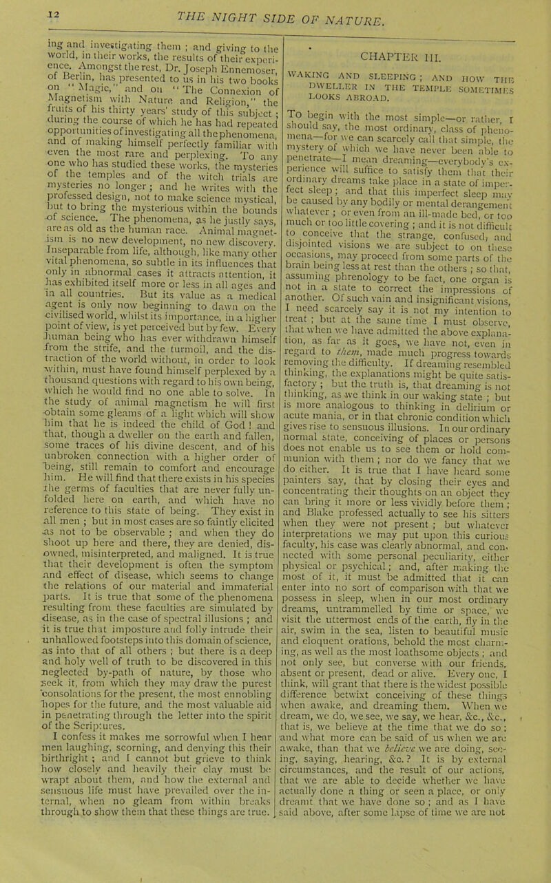 ing and investigating them ; and givino- to the world, in their works, the results of their experi- e'rCn £monSst the rest, Dr. Joseph Ennemoser, ot Berlin, has presented to us in his two books on Magic, and on The Connexion of Magnetism with Nature and Religion  the fruits of his thirty years' study of this subject ; during the course of which he has had repeated opportunities of investigating all the phenomena and of making himself perfectly familiar with even the most rare and perplexing. To any one who has studied these works, the mysteries of the temples and of the witch trials are mysteries no longer ; and he writes with the professed design, not to make science mystical, but to bring the mysterious within the bounds of science. The phenomena, as he justly says, areas old as the human race. Animal magnet- ism is no new development, no new discovery. Insepatable from life, although, like many other vital phenomena, so subtle in its influences that only in abnormal cases it attracts attention, it has exhibited itself more or less in all ages and in all countries. But its value as a medical agent is only now beginning to dawn on the civilised world, whilst its importance, in a higher point of view, is yet perceived but by few. Every .human being who has ever withdrawn himself .from the strife, and the turmoil, and the dis- traction of the world without, in order to look within, must have found himself perplexed by a thousand questions with regard to his own being, which he would find no one able to solve. In the study of animal magnetism he will first obtain some gleams of a light which will show him that he is indeed the child of God ! and that, though a dweller on the earth and fallen, some traces of his divine descent, and of his unbroken connection with a higher order of Being, still remain to comfort and encourage him. He will find that there exists in his species the germs of faculties that are never fully un- folded here on earth, and which have no reference to this state of being. They exist in all men ; but in most cases are so faintly elicited -as not to be observable ; and when they do shoot up here and there, they are denied, dis- owned, misinterpreted, and maligned. It is true that their development is often the symptom and effect of disease, which seems to change the relations of our material and immaterial parts. It is true that some of the phenomena resulting from these faculties are simulated by ■disease, as in the case of spectral illusions ; and it is true that imposture and folly intrude their unhallowed footsteps into this domain of science, as into that of all others ; but there is a deep and holy well of truth to be discovered in this neglected by-path of nature, by those who seek it, from which they may draw the purest consolations for the present, the most ennobling hopes for the future, and the most valuable aid in penetrating through the letter into the spirit of the Scriptures. I confess it makes me sorrowful when I hear men laughing, scorning, and denying this their birthright ; and I cannot but grieve to think how closely and heavily their clay must be wrapt about them, and how the external and sensuous life must have prevailed over the in- ternal, when no gleam from within breaks through to show them that these things arc true. CHAPTER III. WAKING AND SLEEPING ; AND HOW THE DWELLER IN THE TEMPLE SOMETIMES LOOKS ABROAD. To begin with the most simple—or rather I should say, the most ordinary, class of pheno- mena—for we can scarcely call that simple, the mystery of which we have never been able to penetrate—I mean dreaming—everybody's ex- perience will suffice to satisfy them that their ordinary dreams take place in a state of imper- fect sleep; and that this imperfect sleep mav be caused by any bodily or mental derangement whatever ; or even from an ill-made bed, or too much or too little covering ; and it is not difficult to conceive that the strange, confused, and disjointed visions we are subject to on these occasions, may proceed from some parts of the brain being less at rest than the others ; so that assuming phrenology to be fact, one organ is not in a state to correct the impressions of another. Of such vain and insignificant visions, I need scarcely say it is not my intention to treat ; but at the same time I must observe, that when we have admitted the above explana- tion, as far as it goes, we have not, even in regard to them, made much progress towards removing the difficulty. If dreaming resembled thinking, the explanations might be quite satis- factory ; but the truth is, that dreaming is not thinking, as we think in our waking state ; but is more analogous to thinking in delirium or acute mania, or in that chronic condition which gives rise to sensuous illusions. In our ordinary normal state, conceiving of places or persons does not enable us to see them or hold com- munion with them ; nor do we fancy that we do either. It is true that I have heard some painters say, that by closing their eyes and concentrating their thoughts on an object they can bring it more or less vividly before them'; and Blake professed actually to see his sitters when they were not present ; but whatever interpretations we may put upon this curious faculty, his case was clearly abnormal, and con. nccted with some personal peculiarity, either physical or psychical; and, after making the most of it, it must be admitted that it can enter into no sort of comparison with that we possess in sleep, when in our most ordinary dreams, untrammelled by time or space, wo visit the uttermost ends of the earth, fly in the air, swim in the sea, listen to beautiful music and eloquent orations, behold the most charm- ing, as well as the most loathsome objects ; and not only see, but converse with our friends, absent or present, dead or alive. Every one, I think, will grant that there is the widest possible difference betwixt conceiving of these things when awake, and dreaming them. When wo dream, we do, we see, we say, we hear, <Stc., &c., that is, we believe at the time that we do so ; ■and what more can be said of us when we arc awake, than that we believe we are doing, see- ing, saying, hearing, &c. ? It is by external circumstances, and the result of our actions, that we are able to decide whether wc have actually done a thing or seen a place, or oniy dreamt that we have done so ; and as I have said above, after some lapse of time we are not i