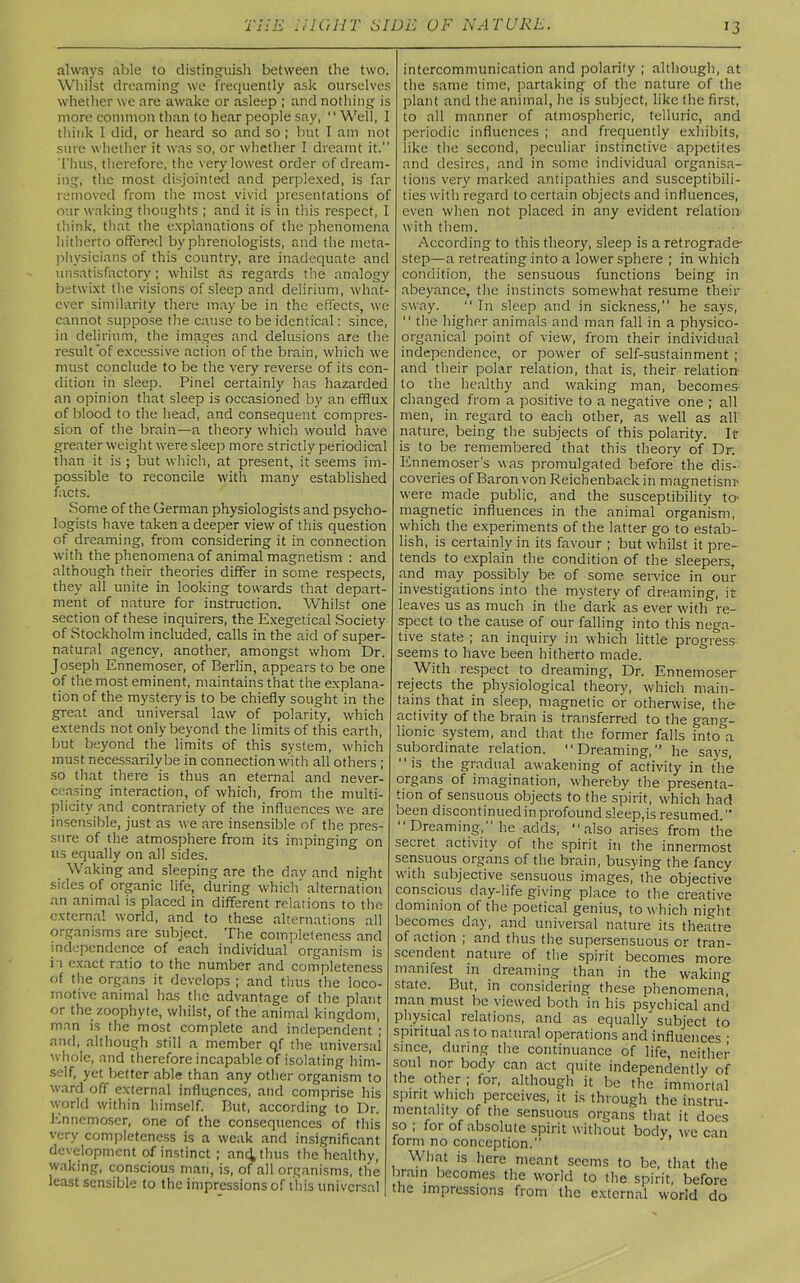 always able to distinguish between the two. Whilst dreaming we frequently ask ourselves whether we are awake or asleep ; and nothing is more common than to hear people say, “Well, I think 1 did, or heard so and so ; but I am not sure whether it was so, or whether I dreamt it. Thus, therefore, the very lowest order of dream- ing, the most disjointed and perplexed, is far removed from the most vivid presentations of our waking thoughts ; and it is in this respect, I think, that the explanations of the phenomena hitherto offered by phrenologists, and the meta- physicians of this country, are inadequate and unsatisfactory; whilst as regards the analogy betwixt the visions of sleep and delirium, what- ever similarity there may be in the effects, we cannot suppose the cause to be identical: since, in delirium, the images and delusions are the result of excessive action of the brain, which we must conclude to be the very reverse of its con- dition in sleep. Pinel certainly has hazarded an opinion that sleep is occasioned by an efflux of blood to tlie head, and consequent compres- sion of the brain—a theory which would have greater weight were sleep more strictly periodical than it is ; but which, at present, it seems im- possible to reconcile with many established facts. Some of the German physiologists and psycho- logists have taken a deeper view of this question of dreaming, from considering it in connection with the phenomena of animal magnetism : and although their theories differ in some respects, they all unite in looking towards that depart- ment of nature for instruction. Whilst one section of these inquirers, the Exegetical Society of Stockholm included, calls in the aid of super- natural agency, another, amongst whom Dr. Joseph Ennemoser, of Berlin, appears to be one of the most eminent, maintains that the explana- tion of the mystery is to be chiefly sought in the great and universal law of polarity, which extends not only beyond the limits of this earth, but beyond the limits of this system, which must necessarily be in connection with all others ; so that there is thus an eternal and never- ceasing interaction, of which, from the multi- plicity and contrariety of the influences we are insensible, just as we are insensible of the pres- sure of the atmosphere from its impinging on us equally on all sides. Waking and sleeping are the day and night sides of organic life, during which” alternation an animal is placed in different relations to the external world, and to these alternations all organisms are subject. The completeness and independence of each individual organism is i i exact ratio to the number and completeness of the organs it develops ; and thus the loco- motive animal has the advantage of the plant or the zoophyte, whilst, of the animal kingdom, man is the most complete and independent ; and, although still a member qf the universal whole, and therefore incapable of isolating him- self, yet better able than any other organism to ward off external influences, and comprise his world within himself. But, according to Dr. Ennemoser, one of the consequences of tins very completeness is a weak and insignificant development of instinct ; anc^thus the healthy, waking, conscious man, is, of ail organisms, the least sensible to the impressions of this universal | intercommunication and polarity ; although, at the same time, partaking of the nature of the plant and the animal, lie is subject, like the first, to all manner of atmospheric, telluric, and periodic influences ; and frequently exhibits, like the second, peculiar instinctive appetites and desires, and in some individual organisa- tions very marked antipathies and susceptibili- ties with regard to certain objects and influences, even when not placed in any evident relation- with them. According to this theory, sleep is a retrograde- step—a retreating into a lower sphere ; in which condition, the sensuous functions being in abeyance, the instincts somewhat resume their sway. “In sleep and in sickness,” he says, “ the higher animals and man fall in a physico- organical point of view, from their individual independence, or power of self-sustainment ; and their polar relation, that is, their relation to the healthy and waking man, becomes changed from a positive to a negative one ; all men, in regard to each other, as well as all nature, being the subjects of this polarity. It is to be remembered that this theory of Dr. Ennemoser's was promulgated before the dis- coveries of Baron von Reichenbackin magnetisin' were made public, and the susceptibility to- magnetic influences in the animal organism, which the experiments of the latter go to estab- lish, is certainly in its favour ; but whilst it pre- tends to explain the condition of the sleepers, and may possibly be of some service in our investigations into the mystery of dreaming, it leaves us as much in the dark as ever with re- spect to the cause of our falling into this nega- tive state ; an inquiry in which little progress- seems to have been hitherto made. With respect to dreaming, Dr. Ennemoser rejects the physiological theory, which main- tains that in sleep, magnetic or otherwise, the activity of the brain is transferred to the gang- lionic system, and that the former falls into°a subordinate relation. “Dreaming, he says, “is the gradual awakening of activity in the organs of imagination, whereby the presenta- tion of sensuous objects to the spirit, w-hich had been discontinued in profound sleep,is resumed.” “ Dreaming, he adds, “also arises from the secret activity of the spirit in the innermost sensuous organs of the brain, busying the fancy with subjective sensuous images, the objective conscious day-life giving place to the creative dominion of the poetical genius, to which night becomes day, and universal nature its theatre of action ; and thus the supersensuous or tran- scendent nature of the spirit becomes more manifest in dreaming than in the waking state. But, in considering these phenomena, man must be viewed both in his psychical and physical relations, and as equally subject to spiritual as to natural operations and influences • since, during the continuance of life neither soul nor body can act quite independently of the other ; for, although it be the immortal spirit which perceives, it is through the instru- mentality of the sensuous organs that it does so ; tor of absolute spirit without body, we can form no conception. What is here meant seems to be, that the brain becomes the world to the spirit, before the impressions from the external world do