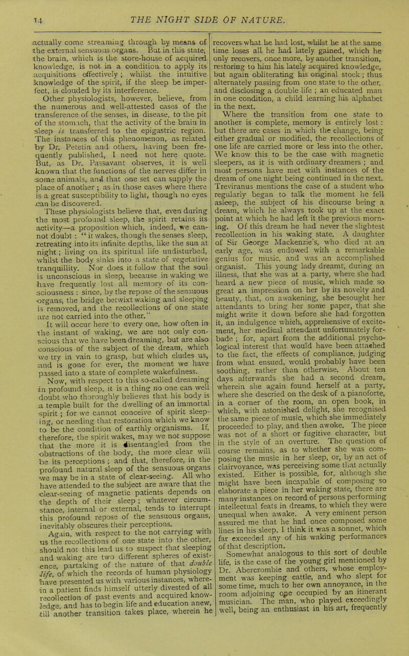 .actually come streaming through by means of the external sensuous organs. Butin this state, the brain, which is the store-house of acquired knowledge, is not in a condition to apply its .acquisitions effectively ; whilst the intuitive knowledge of the spirit, if the sleep be imper- fect, is clouded by its interference. Other physiologists, however, believe, from the numerous and well-attested cases of the transference of the senses, in disease, to the pit of the stomach, that the activity of the brain in sleep is transferred to the epigastric region. The instances of this phenomenon, as related by Dr. Petetin and others, having been fre- quently published, I need not here quote. But, as Dr. Passavant observes, it is well known that the functions of the nerves differ in some animals,, and that one set can supply the place of another ; as in those cases where there is a great susceptibility to light, though no eyes nan be discovered. These physiologists believe that, even during the most profound sleep, the spirit retains its activity—a proposition which, indeed, we can- not doubt : “ it wakes, though the senses sleep, retreating into its infinite depths, like the sun at night; living on its spiritual life undisturbed, whilst the body sinks into a state of vegetative tranquillity. Nor does it follow that the soul is unconscious in sleep, because in waking we have frequently lost all memory of its con- sciousness : since, by the repose of the sensuous ■organs, the bridge betwixt waking and sleeping is removed, and the recollections of one state are not carried into the other. It will occur here to every one, how often in the instant of waking, we are not only con- scious that we have been dreaming, but are also conscious of the subject of the dream, which we try in vain to grasp, but which eludes us, and is gone for ever, the moment we have passed into a state of complete wakefulness. Now, with respect to this so-called dreaming an profound sleep, it is a thing no one can well doubt who thoroughly believes that his body is a temple built for the dwelling of an immortal spirit; for we cannot conceive of spirit sleep- ing, or needing that restoration which we know to be the condition of earthly organisms. If, ■therefore, the spirit wakes, may we not suppose that the more it is disentangled from the •obstructions of the body, the more clear will be its perceptions ; and that, therefore, in the profound natural sleep of the sensuous organs we may be in a state of clear-seeing. All who have attended to the subject are aware that the clear-seeing of magnetic patients depends on the depth of their sleep; whatever _ circum- stance, internal or external, tends to interrupt this profound repose of the sensuous organs, inevitably obscures their perceptions. Again, with respect to the not carrying with us the recollections of one state into the other, should not this lead us to suspect that sleeping and waking are two different spheres of exist- ence, partaking of the nature of that double life, of which the records of human physiology have presented us with various instances, where- in a patient finds himself utterly divested of all recollection of past events and acquired know- ledge, and has to begin life and education anew, till another transition takes place, wherein he recovers what he had lost, whilst Ire at the same time loses all he had lately gained, which he only recovers, once more, by another transition, restoring to him his lately acquired knowledge, but again obliterating his original stock ; thus alternately passing from one state to the other, and disclosing a double life ; an educated man in one condition, a child learning his alphabet in the next. Where the transition from one state to another is complete, memory is entirely lost : but there are cases in which the change, being either gradual or modified, the recollections of one life are carried more or less into the other. We know this to be the case with magnetic sleepers, as it is with ordinary dreamers ; and most persons have met with instances of the dream of one night being continued in the next. Treviranus mentions the case of a student who regularly began to talk the moment he fell asleep, the subject of his discourse being a dream, which he always took up at the exact point at which he had left it the previous morn- ing. Of this dream he had never the slightest recollection in his waking state. A daughter of Sir George Mackenzie’s, who died at an early age, was endowed with a remarkable genius for music, and was an accomplished organist. This young lady dreamt, during an illness, that she was at a party, where she had heard a new piece of music, which made so great an impression on her by its novelty and beauty, that, on awakening, she besought her attendants to bring her some paper, that she might write it down before she had forgotten it, an indulgence which, apprehensive of excite- ment, her medical attendant unfortunately for- bade ; for, apart from the additional psycho- logical interest that would have been attaehed to the fact, the effects of compliance, judging from what ensued, would probably have been soothing, rather than otherwise. About ten davs afterwards she had a second dream, wherein she again found herself at a party, where she descried on the desk of a pianoforte, in a corner of the room, an open book, in which, with astonished delight, she recognised the same piece of music, which she immediately proceeded to play, and then awoke. The piece was not of a short or fugitive character, but in the style of an overture. The question of course remains, as to whether she was com- posing the music in her sleep, or, by an act of clairvoyance, was perceiving some that actually existed. Either is possible, for, although she might have been incapable of composing so elaborate a piece in her waking state, there are many instances on record of persons performing intellectual feats in dreams, to which they were unequal when awake. A very eminent person assured me that he had once composed some lines in his sleep, I think it was a sonnet, which far exceeded any of his waking performances of that description. Somewhat analogous to this sort of double life, is the case of the young girl mentioned by Dr. Abercrombie and others, wdiose employ- ment was keeping cattle, and who slept for some time, much to her own annoyance, in the room adjoining ope occupied by an itinerant musician. The man, who played exceedingly well, being an enthusiast in his art, frequently