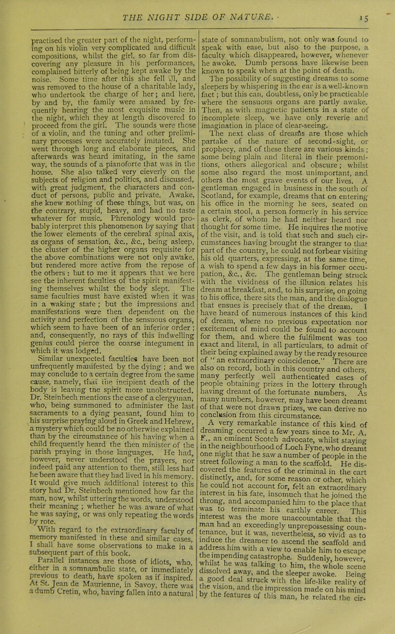 >5 practised the greater part of the night, perform- ing on his violin very complicated and difficult compositions, whilst the girl, so far from dis- covering any pleasure in his performances, complained bitterly of being kept awake by the noise. Some time after this she fell v'l, and was removed to the house of a charitable lady, who undertook the charge of her; and here, by and by, the family were amazed by fre- quently hearing the most exquisite music in the night, which they at length discovered to proceed from the girl. The sounds were those of a violin, and the tuning and other prelimi- nary processes were accurately imitated. She went through long and elaborate pieces, and afterwards was heard imitating, in the same way, the sounds of a pianoforte that was in the house. She also talked very cleverly on the subjects of religion and politics, and discussed, with great judgment, the characters and con- duct of persons, public and private. Awake, she knew nothing of these things, but was, on the contrary, stupid, heavy, and had no taste whatever for music. Phrenology would pro- bably interpret this phenomenon by saying that the lower elements of the cerebral spinal axis, as organs of sensation, &c., &c., being asleep, the cluster of the higher organs requisite for the above combinations were not only awake, but rendered more active from the repose of the others : but to me it appears that we here see the inherent faculties of the spirit manifest- ing themselves whilst the body slept. The same faculties must have existed when it was in a waking state ; but the impressions and manifestations were then dependent on the activity and perfection of the sensuous organs, which seem to have been of an inferior order ; and, consequently, no rays of this indwelling genius could pierce the coarse integument in which it was lodged. Similar unexpected faculties have been not unfrequently manifested by the dying ; and we may conclude to a certain degree from the same cause, namely, thal the incipient death of the body is leaving tne spirit more unobstructed. Dr. Steinbech mentions the case of a clergyman, who, being summoned to administer the last sacraments to a dying peasant, found him to his surprise praying aloud in Greek and Hebrew, a mystery which could be no otherwise explained than by the circumstance of his having when a child frequently heard the then minister of the parish praying in those languages. He had, however, never understood the prayers, nor indeed paid any attention to them, still less had he been aware that they had lived in his memory. It would give much additional interest to this story had Dr. Steinbech mentioned how far the man, now, whilst uttering the words, understood their meaning ; whether he was aware of what he was saying, or was only repeating the words by rote. With regard to the extraordinary faculty of memory manifested in these and similar cases, I shall have some observations to make in a subsequent part of this book. Parallel instances are those of idiots, who, cither in a somnambulic state, or immediately previous to death, have spoken as if inspired. At St. Jean de Maurienne, in Savoy, there was a dumb Cretin, who, having fallen into a natural state of somnambulism, not only was found to speak with ease, but also to the purpose, a faculty which disappeared, however, whenever he awoke. Dumb persons have likewise been knowm to speak when at the point of death. The possibility of suggesting dreams to some sleepers by whispering in the ear is a well-known fact; but this can, doubtless, only be practicable where the sensuous organs are partly awake. Then, as with magnetic patients in a state of incomplete sleep, we have only reverie and imagination in place of clear-seeing. The next class of dreaifis are those which partake of the nature of second-sight, or prophecy, and of these there are various kinds ; some being plain and literal in their premoni- tions, others allegorical and obscure; whilst some also regard the most unimportant, and others the most grave events of our lives. A gentleman engaged in business in the south of Scotland, for example, dreams that on entering his office in the morning he sees, seated on a certain stool, a person formerly in his service as clerk, of whom he had neither heard nor thought for some time. He inquires the motive of the visit, and is told that such and such cir- cumstances having brought the stranger to that part of the country, he could not forbear visiting his old quarters, expressing, at the same time, a wish to spend a few days in his former occu- pation, &c., &c. The gentleman being struck with the vividness of the illusion relates his dream at breakfast, and, to his surprise, on going to his office, there sits the man, and the dialogue that ensues is precisely that of the dream. I have heard of numerous instances of this kind of dream, where no previous expectation nor excitement of mind could be found to account for them, and where the fulfilment was too exact and literal, in all particulars, to admit of their being explained away by the ready resource of “an extraordinary coincidence. There are also on record, both in this country and others, many perfectly well authenticated cases of people obtaining prizes in the lottery through having dreamt of the fortunate numbers. As many numbers, however, may have been dreamt of that were not drawn prizes, we can derive no conclusion from this circumstance. A very remarkable instance of this kind of dreaming occurred a few years since to Mr. A. F., an eminent Scotch advocate, whilst staying in the neighbourhood of Loch Fyne, who dreamt one night that he saw a number of people in the street following a man to the scaffold. He dis- covered the features of the criminal in the cart distinctly, and, for some reason or other, which he could not account for, felt an extraordinary interest in his fate, insomuch that he joined the throng, and accompanied him to the place that was to terminate his earthly career. This interest was the more unaccountable that the man had an exceedingly unprepossessing coun- tenance, but it was, nevertheless, so vivid as to induce the dreamer to ascend the scaffold and address him with a view to enable him to escape the impending catastrophe. Suddenly, however, whilst he was talking to him, the whole scene dissolved away, and the sleeper awoke. Being a good deal struck with the life-like reality of the vision, and the impression made on his mind by the features of this man, he related the cir-