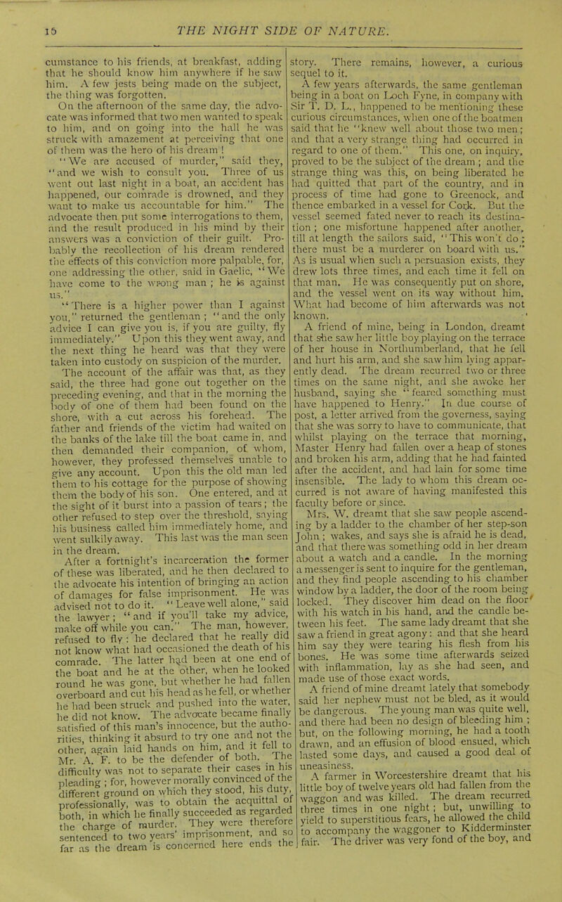 cumstance to liis friends, at breakfast, adding that he should know him anywhere if he saw him. A few jests being made on the subject, the thing was forgotten. On the afternoon of the same day, the advo- cate was informed that two men wanted to speak to him, and on going into the hall he was struck with amazement at perceiving that one of them was the hero of his dream ! “We are accused of murder, said they, “and we wish to consult you. Three of us went out last night in a boat, an accident has happened, our comrade is drowned, and they want to make us accountable for him. The advocate then put some interrogations to them, and the result produced in his mind by their answers was a conviction of their guilt. Pro- bably the recollection of his dream rendered the effects of this conviction more palpable, for, one addressing the other, said in Gaelic, “We have come to the wrong man ; he is against us. “There is a higher power than I against you, returned the gentleman ; “and the only advice I can give you is, if you are guilty, fly immediately.” Upon this they went away, and the next thing he heard was that they were taken into custody on suspicion of the murder. The account of the affair was that, as they said, the three had gone out together on the preceding evening, and that in the morning the body of one of them had been found on the shore, with a cut across his forehead. The father and friends of the victim had waited on the banks of the lake till the boat came in, and then demanded their companion, of whom, however, they professed themselves unable to give any account. Upon this the old man led them to his cottage for the purpose of showing them the body of his son. One entered, and at the sight of it' burst into a passion of tears ; the other refused to step over the threshold, saying his business called him immediately home, and went sulkily away. This last was the man seen in the dream. After a fortnight’s incarceration the former of these was liberated, and he then declared to the advocate his intention of bringing an action of damages for false imprisonment. He was advised not to do it. “ Leave well alone,” said the lawyer ; “ and if you 11 take my advice, make off while you can;’ The man, however refused to fly : he declared that he really did not know what had occasioned the death of his comrade. The latter h^d been at one end of the boat and he at the other, when he looked round he was gone, but whether he had fallen overboard and cut his head as he fell, or whether he had been struck and pushed into the water, he did not know. Ilie advocate became finally satisfied of this man’s innocence, but the autho- rities, thinking it absurd to try one and not the other, again laid hands on him, and it fell to Mr. A. F. to be the defender of both, the difficulty was not to separate their cases in his pleading ; for, however morally convinced of the J ° i ♦ Vnc: rnitv. different ground on which they stood, his duty, professionally, was to obtain the acquittal of both in which he finally succeeded as regarded the charge of murder. They were therefore sentenced to two years’ imprisonment, and so far as the dream is concerned here ends the story. There remains, however, a curious sequel to it. A few years afterwards, the same gentleman being in a boat on Loch Fyne, in company with Sir T. D. L., happened to be mentioning these curious circumstances, when one of the boatmen said that he “knew well about those two men; and that a very strange thing had occurred in regard to one of them. This one, on inquiry, proved to be the subject of the dream ; and the strange thing was this, on being liberated he had quitted that part of the country, and in process of time had gone to Greenock, and thence embarked in a vessel for Cork. But the vessel seemed fated never to reach its destina- tion ; one misfortune happened after another, till at length the sailors said, “This won’t do ; there must be a murderer on board with us. As is usual when such a persuasion exists, they drew lots three times, and each time it fell on that man. He was consequently put on shore, and the vessel went on its way without him. What had become of him aftenvards was not known. A friend of mine, being in London, dreamt that she saw her little boy playing on the terrace of her house in Northumberland, that he fell and hurt his arm, and she saw him lying appar- ently dead. The dream recurred two or three times on the same night, and she awoke her husband, saying she “feared something must have happened to Henry.” In due course of post, a letter arrived from the governess, saying that she was sorry to have to communicate, that whilst playing on the terrace that morning. Master Henry had fallen over a heap of stones and broken his arm, adding that he had fainted after the accident, and had lain for some time insensible. The lady to whom this dream oc- curred is not aware of having manifested this faculty before or since. Mrs. W. dreamt that she saw people ascend- ing by a ladder to the chamber of her step-son John ; wakes, and says she is afraid he is dead, and that there was something odd in her dream about a watch and a candle. In the morning a messenger is sent to inquire for the gentleman, and they find people ascending to his chamber window by a ladder, the door of the room being locked. They discover him dead on the floor' with his watch in bis hand, and the candle be- tween his feet. The same lady dreamt that she saw a friend in great agony: and that she heard him say they were tearing his flesh from his bones. He was some time afterwards seized with inflammation, lay as she had seen, and made use of those exact words. A friend of mine dreamt lately that somebody said her nephew must not be bled, as it would be dangerous. The young man was quite well, and there had been no design of bleeding him ; but, on the following morning, he had a tooth drawn, and an effusion of blood ensued, which lasted some days, and caused a good deal of uneasiness. A farmer in Worcestershire dreamt that his little boy of twelve years old had fallen from the waggon and was killed. The dream recurred three times in one night ; but, unwilling to yield to superstitious fears, he allowed the child to accompany the waggoner to Kidderminster fair. The driver was very fond of the boy, and