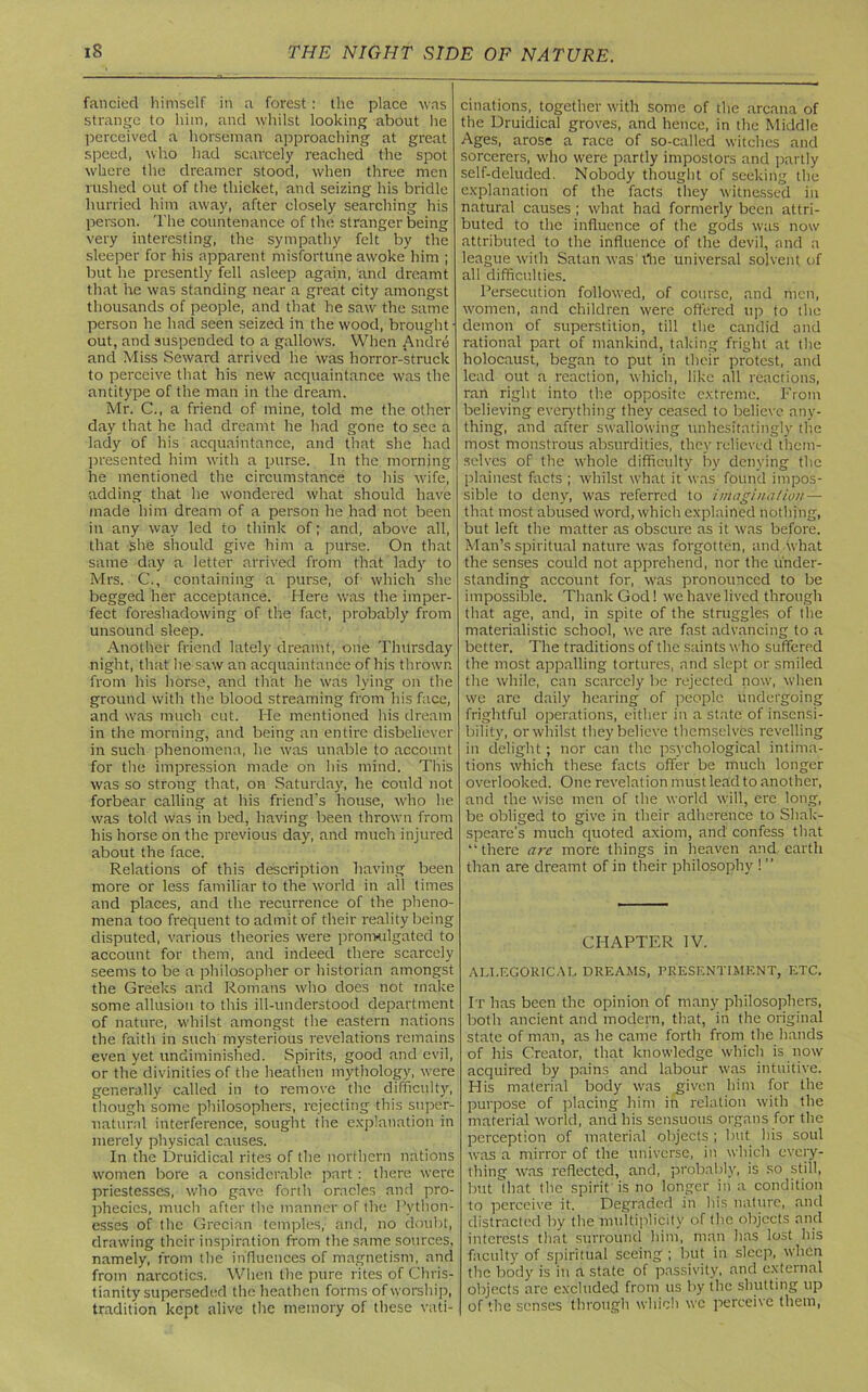 fancied himself in a forest: the place was strange to him, and whilst looking about lie perceived a horseman approaching at great speed, who had scarcely reached the spot where the dreamer stood, when three men rushed out of the thicket, and seizing his bridle hurried him away, after closely searching his person. The countenance of the stranger being very interesting, the sympathy felt by the sleeper for his apparent misfortune awoke him ; but he presently fell asleep again, and dreamt that he was standing near a great city amongst thousands of people, and that he saw the same person he had seen seized in the wood, brought out, and suspended to a gallows. When Andre and Miss Seward arrived he was horror-struck to perceive that his new acquaintance was the antitype of the man in the dream. Mr. C., a friend of mine, told me the other day that he had dreamt he had gone to see a lady of his acquaintance, and that she had presented him with a purse. In the morning he mentioned the circumstance to his wife, adding that he wondered what should have made him dream of a person he had not been in any way led to think of; and, above all, that she should give him a purse. On that same day a letter arrived from that lady to Mrs. C., containing a purse, of which she begged her acceptance. Here was the imper- fect foreshadowing of the fact, probably from unsound sleep. Another friend lately dreamt, one Thursday night, that he saw an acquaintance of his thrown from his horse, and that he was lying on the ground with the blood streaming from his face, and was much cut. He mentioned his dream in the morning, and being an entire disbeliever in such phenomena, he was unable to account for the impression made on his mind. This was so strong that, on Saturday, he could not forbear calling at his friend’s house, who he was told was in bed, having been thrown from his horse on the previous day, and much injured about the face. Relations of this description having been more or less familiar to the world in all times and places, and the recurrence of the pheno- mena too frequent to admit of their reality being disputed, various theories were promulgated to account for them, and indeed there scarcely seems to be a philosopher or historian amongst the Greeks and Romans who does not make some allusion to this ill-understood department of nature, whilst amongst the eastern nations the faith in such mysterious revelations remains even yet undiminished. Spirits, good and evil, or the divinities of the heathen mythology, were generally called in to remove the difficulty, though some philosophers, rejecting this super- natural interference, sought the explanation in merely physical causes. In the Druidical rites of the northern nations women bore a considerable part: there were priestesses, who gave forth oracles and pro- phecies, much after the manner of the Python- esses of the Grecian temples, and, no doubt, drawing their inspiration from the same sources, namely, from the influences of magnetism, and from narcotics. When the pure rites of Chris- tianity superseded the heathen forms of worship, tradition kept alive the memory of these vati- cinations, together with some of the arcana of the Druidical groves, and hence, in the Middle Ages, arose a race of so-called witches and sorcerers, who were partly impostors and partly self-deluded. Nobody thought of seeking the explanation of the facts they witnessed in natural causes; what had formerly been attri- buted to the influence of the gods was now attributed to the influence of the devil, and a league with Satan wasThe universal solvent of all difficulties. Persecution followed, of course, and men, women, and children were offered up to the demon of superstition, till the candid and rational part of mankind, taking fright at the holocaust, began to put in their protest, and lead out a reaction, which, like all reactions, ran right into the opposite extreme. From believing everything they ceased to believe any- thing, and after swallowing unhesitatingly the most monstrous absurdities, they relieved them- selves of the whole difficulty by denying the plainest facts ; whilst what it was found impos- sible to deny, was referred to imagination— that most abused word, which explained nothing, but left the matter as obscure as it was before. Man’s spiritual nature was forgotten, and what the senses could not apprehend, nor the under- standing account for, was pronounced to be impossible. Thank God! we have lived through that age, and, in spite of the struggles of the materialistic school, we are fast advancing to a better. The traditions of the saints who suffered the most appalling tortures, and slept or smiled the while, can scarcely be rejected now, when we are daily hearing of people undergoing frightful operations, either in a state of insensi- bility, or whilst they believe themselves revelling in delight; nor can the psychological intima- tions which these facts offer be much longer overlooked. One revelation must lead to another, and the wise men of the world will, ere long, be obliged to give in their adherence to Shak- speare's much quoted axiom, and confess that “there arc more things in heaven and earth than are dreamt of in their philosophy ! ” CHAPTER IV. ALI.EGORICAI-. DREAMS, PRESENTIMENT, ETC. It has been the opinion of many philosophers, both ancient and modern, that, in the original state of man, as he came forth from the hands of his Creator, that knowledge which is now acquired by pains and labour was intuitive. His material body was given him for the purpose of placing him in relation with the material world, and his sensuous organs for the perception of material objects ; but his soul was a mirror of the universe, in which every- thing was reflected, and, probably, is so still, but that the spirit is no longer in a condition to perceive it. Degraded in his nature, and distracted by the multiplicity of the objects and interests that surround him, man has lost his faculty of spiritual seeing ; but in sleep, when the body is in a state of passivity, and external objects are excluded from us by the shutting up of the senses through which wc perceive them,