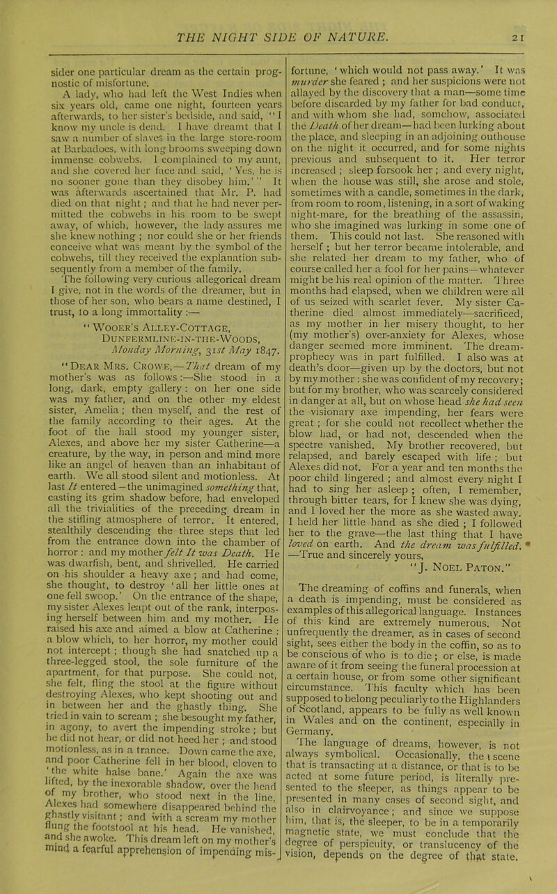 sider one particular dream as the certain prog- nostic of misfortune. A lady, who had left the West Indies when six years old, came one night, fourteen years afterwards, to her sister's bedside, and said,  I know my uncle is dead. 1 have dreamt that 1 saw a number of slaves in the large store-room at Barbadoes, with longbrooms sweeping down immense cobwebs. 1 complained to my aunt, and she covered her face and said, ‘ Yes, he is no sooner gone than they disobey him.'  It was afterwards ascertained that Mr. P. had died on that night; and that he had never per- mitted the cobwebs in his room to be swept away, of which, however, the lady assures me she knew nothing ; nor could she or her friends conceive what was meant by the symbol of the cobwebs, till they received the explanation sub- sequently from a member of the family. The following very curious allegorical dream I give, not in the words of the dreamer, but in those of her son, who bears a name destined, I trust, to a long immortality :— “Wooer's Alley-Cottage, Dunfermline-ix-tiie-Woods, Monday Morning, 31st May 1847. “Dear Mrs. Crowe,—That dream of my mother's was as follows:—She stood in a long, dark, empty gallery : on her one side was my father, and on the other my eldest sister, Amelia; then myself, and the rest of the family according to their ages. At the foot of the hall stood my younger sister, Alexes, and above her my sister Catherine—a creature, by the way, in person and mind more like an angel of heaven than an inhabitant of earth. We all stood silent and motionless. At last It entered —the unimagined something that, casting its grim shadow before, had enveloped all the trivialities of the preceding dream in the stifling atmosphere of terror. It entered, stealthily descending the three steps that led from the entrance down into the chamber of horror : and my mother felt It was Death. He was dwarfish, bent, and shrivelled. Pie carried on his shoulder a heavy axe ; and had come, she thought, to destroy 'all her little ones at one fell swoop.’ On the entrance of the shape, my sister Alexes leapt out of the rank, interpos- ing herself between him and my mother. He raised his axe and aimed a blow at Catherine : a blow which, to her horror, my mother could not intercept ; though she had snatched up a three-legged stool, the sole furniture of the apartment, for that purpose. She could not, she felt, fling the stool at the figure without destroying Alexes, who kept shooting out and in between her and the ghastly thing. She tried in vain to scream ; she besought my father, in agony, to avert the impending stroke; but he did not hear, or did not heed her ; and stood motionless, as in a trance. Down came the axe, and poor Catherine fell in her blood, cloven to ' the white halse bane.' Again the axe was lifted, by the inexorable shadow, over the head of my brother, who stood next in the line. Alexes had somewhere disappeared behind the ghastly visitant; and with a scream my mother flung the footstool at his head. He vanished, and she awoke. This dream left on my mother's Wind a fearful apprehension of impending mis-J fortune, ‘which would not pass away.’ It was murder she feared ; and her suspicions were not allayed by the discovery that a man—some time before discarded by my father for bad conduct, and with whom she had, somehow, associated the Death of her dream—had been lurking about the place, and sleeping in an adjoining outhouse on the night it occurred, and for some nights previous and subsequent to it. Her terror increased ; sleep forsook her ; and every night, when the house was still, she arose and stole, sometimes with a candle, sometimes in the dark, from room to room, listening, in a sort of waking night-mare, for the breathing of the assassin, who she imagined was lurking in some one of them. This could not last. She reasoned with herself ; but her terror became intolerable, and she related her dream to my father, who of course called her a fool for her pains—whatever might be his real opinion of the matter. Three months had elapsed, when we children were all of us seized with scarlet fever. My sister Ca- therine died almost immediately-—sacrificed, as my mother in her misery thought, to her (my mother's) over-anxiety for Alexes, whose danger seemed more imminent. The dream- prophecy was in part fulfilled. I also was at death’s door—given up by the doctors, but not by my mother : she was confident of my recovery; but for my brother, who was scarcely considered in danger at all, but on whose head she had seen the visionary axe impending, her fears were great ; for she could not recollect whether the blow had, or had not, descended when the spectre vanished. My brother recovered, but relapsed, and barely escaped with life ; but Alexes did not. For a year and ten months the poor child lingered ; and almost every night I had to sing her asleep ; often, I remember, through bitter tears, for I knew she was dying, and I loved her the more as she wasted away. I held her little hand as she died ; I followed her to the grave—the last thing that I have loved on earth. And the dream was fulfilled. * —True and sincerely yours, “ J. Noel Paton.” The dreaming of coffins and funerals, when a death is impending, must be considered as examples of this allegorical language. Instances of this kind are extremely numerous. Not unfrequentlv the dreamer, as in cases of second sight, sees either the body in the coffin, so as to be conscious of who is to die ; or else, is made aware of it from seeing the funeral procession at a certain house, or from some other significant circumstance. This faculty which has been supposed to belong peculiarly to the Highlanders of Scotland, appears to be fully as well known in Wales and on the continent, especially in Germany. The language of dreams, however, is not always symbolical. Occasionally, the t scene that is transacting at a distance, or that is to be acted at some future period, is literally pre- sented to the sleeper, as things appear to be presented in many cases of second sight, and also in clairvoyance; and since we suppose him, that is, the sleeper, to be in a temporarily magnetic state, we must conclude tliat the degree of perspicuity, or translucency of the vision, depends on the degree of that state.