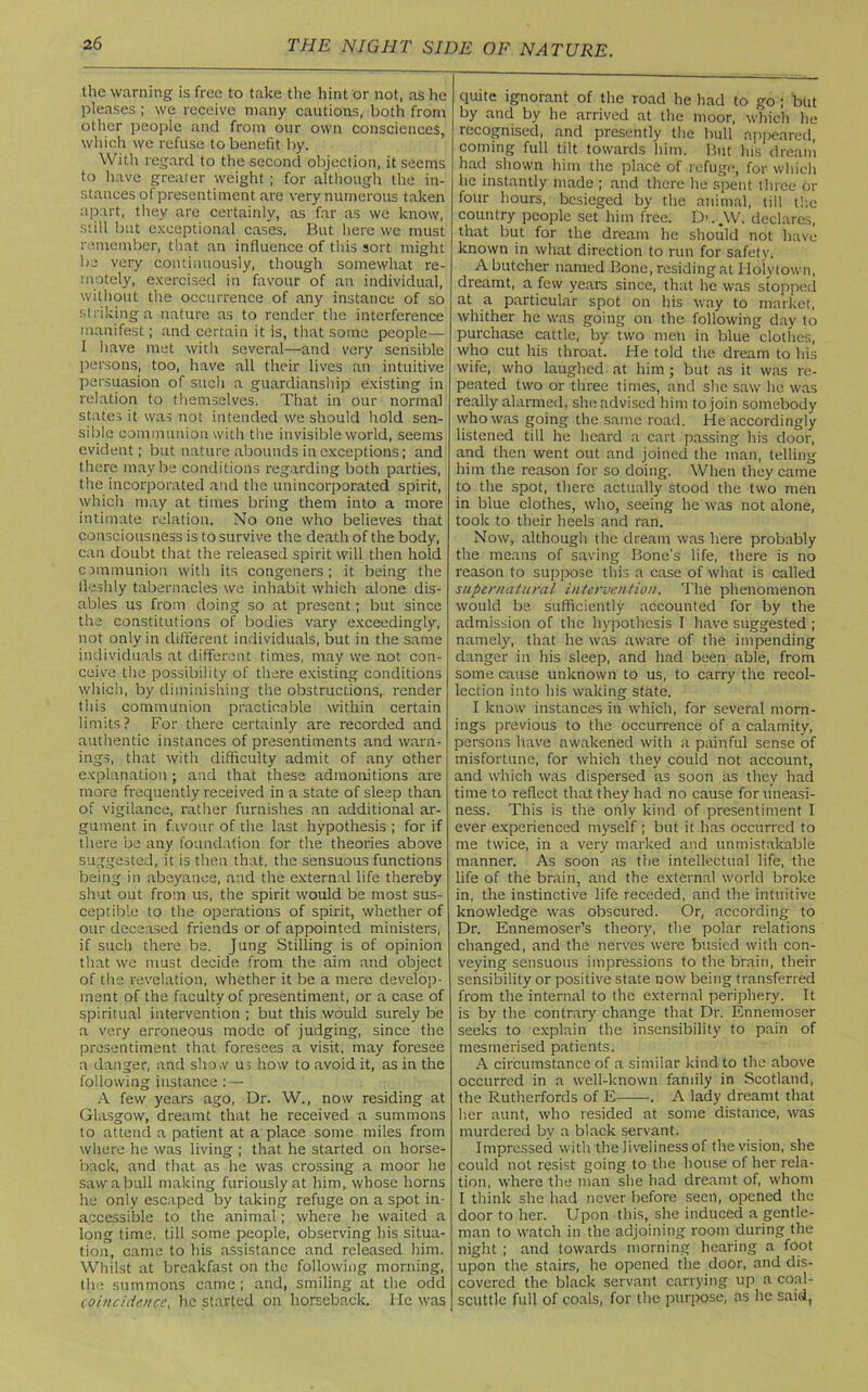 the warning is free to take the hint or not, as he pleases ; we receive many cautions, both from other people and from our own consciences, which we refuse to benefit by. With regard to the second objection, it seems to have greater weight ; for although the in- stances of presentiment are very numerous taken apart, they are certainly, as far as we know, still but exceptional cases. But here we must remember, that an influence of this sort might be very continuously, though somewhat re- motely, exercised in favour of an individual, without the occurrence of any instance of so striking a nature as to render the interference manifest; and certain it is, that some people— I have met with several—and very sensible persons, too, have all their lives ;m intuitive persuasion of such a guardianship existing in relation to themselves. That in our normal states it was not intended we should hold sen- sible communion with the invisible world, seems evident; but nature abounds in exceptions; and there maybe conditions regarding both parties, the incorporated and the unincorporated spirit, which may at times bring them into a more intimate relation. No one who believes that consciousness is to survive the death of the body, can doubt that the released spirit will then hold communion with its congeners; it being the fleshly tabernacles we inhabit which alone dis- ables us from doing so at present; but since the constitutions of bodies vary exceedingly, not only in different individuals, but in the same individuals at different times, may we not con- ceive the possibility of there existing conditions which, by diminishing the obstructions, render this communion practicable within certain limits? For there certainly are recorded and authentic instances of presentiments and warn- ings, that with difficulty admit of any other explanation ; and that these admonitions are more frequently received in a state of sleep than of vigilance, rather furnishes an additional ar- gument in favour of the last hypothesis ; for if there be any foundation for the theories above suggested, it is then that, the sensuous functions being in abeyance, and the external life thereby shut out from us, the spirit would be most sus- ceptible to the operations of spirit, whether of our deceased friends or of appointed ministers, if such there be. Jung Stilling is of opinion that we must decide from the aim and object of the revelation, whether it be a mere develop- ment of the faculty of presentiment, or a case of spiritual intervention ; but this would surely be a very erroneous mode of judging, since the presentiment that foresees a visit, may foresee a danger, and sho.v us how to avoid it, as in the following instance : — A few years ago, Dr. W., now residing at Glasgow, dreamt that he received a summons to attend a patient at a place some miles from where he was living ; that he started on horse- back, and that as he was crossing a moor he saw a bull making furiously at him, whose horns he only escaped by taking refuge on a spot in- accessible to the animal; where he waited a long time, till some people, observing his situa- tion, came to his assistance and released him. Whilst at breakfast on the following morning, the summons came ; and, smiling at the odd (oincidence, he started on horseback. lie was quite ignorant of the road he had to go ; but by and by he arrived at the moor, which he recognised, and presently the bull appeared, coming full tilt towards him. But his dream had shown him the place of refuge, for which he instantly made ; and there he spent three or four hours, besieged by the animal, till the country people set him free. D>. _\V. declares, that but for the dream he should not have known in what direction to run for safety. A butcher named Bone, residing at Holytown, dreamt, a few years since, that he was stopped at a particular spot on his way to market, whither he was going on the following day to purchase cattle, by two men in blue clothes, who cut his throat. He told the dream to his wife, who laughed at him; but as it was re- peated two or three times, and she saw lie was really alarmed, she advised him to join somebody who was going the same road. He accordingly listened till he heard a cart passing his door, and then went out and joined the man, telling him the reason for so doing. When they came to the spot, there actually stood the two men in blue clothes, who, seeing he was not alone, took to their heels and ran. Now, although the dream was here probably the means of saving Bone's life, there is no reason to suppose this a case of what is called supernatural intervention. The phenomenon would be sufficiently accounted for by the admission of the hypothesis I have suggested ; namely, that he was aware of the impending danger in his sleep, and had been able, from some cause unknown to us, to carry the recol- lection into his waking state. I know instances in which, for several morn- ings previous to the occurrence of a calamity, persons have awakened with a painful sense of misfortune, for which they could not account, and which was dispersed as soon as they had time to reflect that they had no cause for uneasi- ness. This is the only kind of presentiment I ever experienced myself ; but it has occurred to me twice, in a very marked and unmistakable manner. As soon as the intellectual life, the life of the brain, and the external world broke in, the instinctive life receded, and the intuitive knowledge was obscured. Or, according to Dr. Ennemoser’s theory, the polar relations changed, and the nerves were busied with con- veying sensuous impressions to the brain, their sensibility or positive state now being transferred from the internal to the external periphery. It is by the contrary change that Dr. Ennemoser seeks to explain the insensibility to pain of mesmerised patients. A circumstance of a similar kind to the above occurred in a well-known family in Scotland, the Rutherfords of E . A lady dreamt that her aunt, who resided at some distance, was murdered by a black servant. Impressed with the liveliness of the vision, she could not resist going to the house of her rela- tion, where the man she had dreamt of, whom I think she had never before seen, opened the door to her. Upon this, she induced a gentle- man to watch in the adjoining room during the night ; and towards morning hearing a foot upon the stairs, he opened the door, and dis- covered the black servant carrying up a coal- scuttle full of coals, for the purpose; as he said,