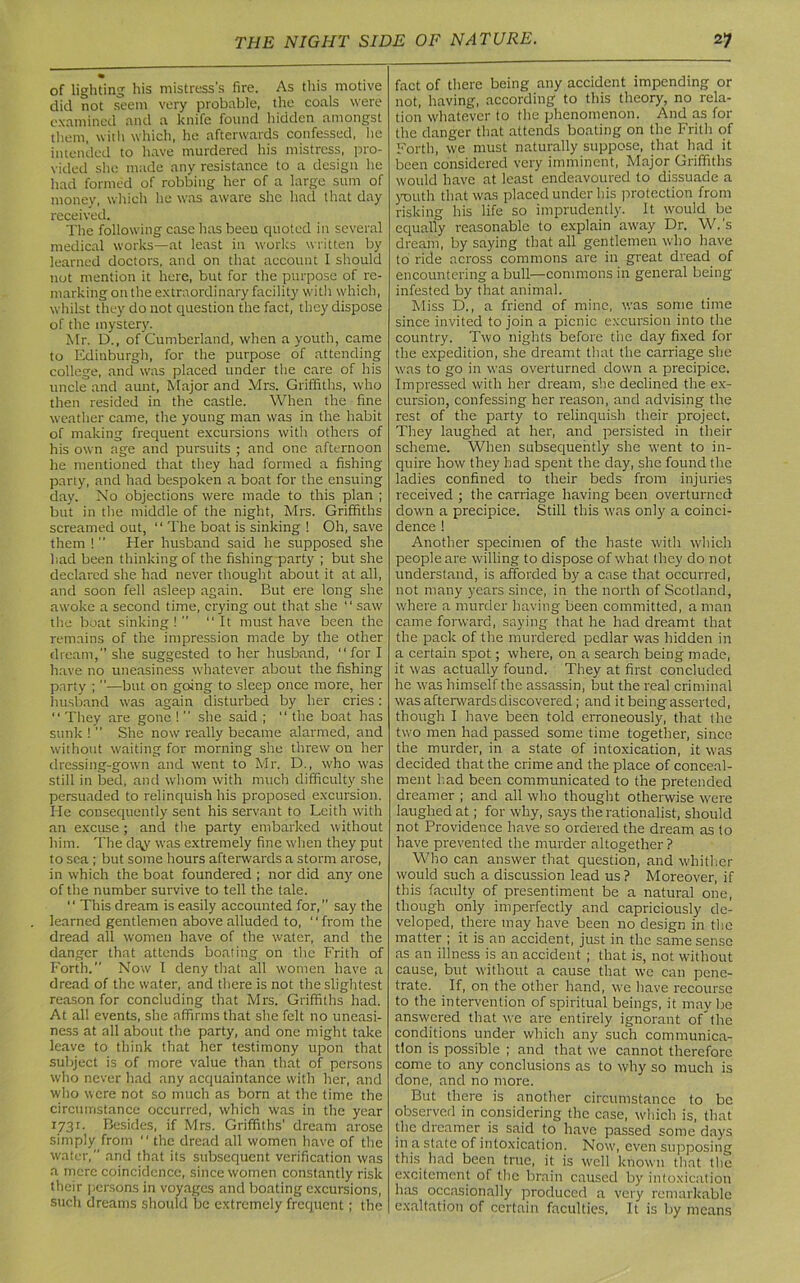 of lighting his mistress’s fire. As this motive did not seem very probable, the coals were examined and a knife found hidden amongst them, with which, he afterwards confessed, lie intended to have murdered his mistress, pro- vided she made any resistance to a design he had formed of robbing her of a large sum of money, which he was aware she had that day received. The following case has been quoted in several medical works—at least in works written by learned doctors, and on that account I should not mention it here, but for the purpose of re- marking on the extraordinary facility with which, whilst they do not question the fact, they dispose of the mystery. Mr. D., of Cumberland, when a youth, came to Edinburgh, for the purpose of attending college, and was placed under the care of his uncle and aunt, Major and Mrs. Griffiths, who then resided in the castle. When the fine weather came, the young man was in the habit of making frequent excursions with others of his own age and pursuits ; and one afternoon he mentioned that they had formed a fishing party, and had bespoken a boat for the ensuing day. No objections were made to this plan ; but in the middle of the night, Mrs. Griffiths screamed out, “ The boat is sinking ! Oh, save them !  Her husband said he supposed she had been thinking of the fishing party ; but she declared she had never thought about it at all, and soon fell asleep again. But ere long she awoke a second time, crying out that she “ saw the boat sinking! “It must have been the remains of the impression made by the other dream, she suggested to her husband, “for I have no uneasiness whatever about the fishing party ; ”—but on going to sleep once more, her husband was again disturbed by her cries: “ They are gone !  she said ; “ the boat has sunk ! ” She now really became alarmed, and without waiting for morning she threw on her dressing-gown and went to Mr. D., who was still in bed, and whom with much difficulty she persuaded to relinquish his proposed excursion. He consequently sent his servant to Leith with an excuse ; and the party embarked without him. The dt^y was extremely fine when they put to sea ; but some hours afterwards a storm arose, in which the boat foundered ; nor did any one of the number survive to tell the tale. “ This dream is easily accounted for,” say the learned gentlemen above alluded to, “from the dread all women have of the water, and the danger that attends boating on the Frith of Forth.” Now I deny that all women have a dread of the water, and there is not the slightest reason for concluding that Mrs. Griffiths had. At all events, she affirms that she felt no uneasi- ness at all about the party, and one might take leave to think that her testimony upon that subject is of more value than that of persons who never had any acquaintance with her, and who were not so much as born at the time the circumstance occurred, which was in the year r73r. Besides, if Mrs. Griffiths’ dream arose simply from “ the dread all women have of the water,” and that its subsequent verification was a mere coincidence, since women constantly risk their persons in voyages and boating excursions, such dreams should be extremely frequent; the fact of there being any accident impending or not, having, according to this theory, no rela- tion w'hatever to the phenomenon. And as for the danger that attends boating on the Frith of Forth, we must naturally suppose, that had it been considered very imminent, Major Griffiths would have at least endeavoured to dissuade a youth that was placed under his protection from risking his life so imprudently. It would be equally reasonable to explain away Dr. W.’s dream, by saying that all gentlemen who have to ride across commons are in great dread of encountering a bull—commons in general being infested by that animal. Miss D., a friend of mine, was some time since invited to join a picnic excursion into the country. Two nights before the day fixed for the expedition, she dreamt that the carriage she was to go in was overturned down a precipice. Impressed with her dream, she declined the ex- cursion, confessing her reason, and advising the rest of the party to relinquish their project. They laughed at her, and persisted in their scheme. When subsequently she went to in- quire how they had spent the day, she found the ladies confined to their beds from injuries received ; the carriage having been overturned down a precipice. Still this w'as only a coinci- dence 1 Another specimen of the haste with which people are willing to dispose of what they do not understand, is afforded by a case that occurred, not many years since, in the north of Scotland, where a murder having been committed, a man came forward, saying that he had dreamt that the pack of the murdered pedlar was hidden in a certain spot; where, on a search being made, it was actually found. They at first concluded he was himself the assassin, but the real criminal was afterwards discovered ; and it being asserted, though I have been told erroneously, that the two men had passed some time together, since the murder, in a state of intoxication, it was decided that the crime and the place of conceal- ment had been communicated to the pretended dreamer ; and all who thought otherwise were laughed at ; for why, says the rationalist, should not Providence have so ordered the dream as to have prevented the murder altogether ? Who can answer that question, and whither would such a discussion lead us? Moreover, if this faculty of presentiment be a natural one, though only imperfectly and capriciously de- veloped, there may have been no design in the matter ; it is an accident, just in the same sense as an illness is an accident ; that is, not without cause, but without a cause that we can pene- trate. If, on the other hand, we have recourse to the intervention of spiritual beings, it may be answered that we are entirely ignorant of” the conditions under which any such communica- tion is possible ; and that we cannot therefore come to any conclusions as to why so much is done, and no more. But there is another circumstance to be observed in considering the case, which is, that the dreamer is said to have passed some days in a state of intoxication. Now, even supposing this had been true, it is well known that the excitement of the brain caused by intoxication has occasionally produced a very remarkable exaltation of certain faculties. It is by means