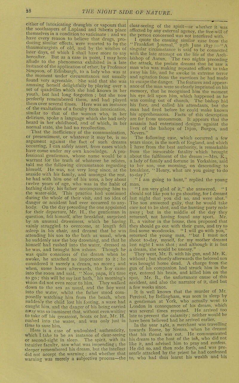 either of intoxicating draughts or vapours that the soothsayers of Lapland and Siberia place themselves in a condition to vaticinate : and we have every reason to believe that drugs, pro- ducing similar effects, were resorted to by the thaumaturgists of old, and bv the witches of later days, of which I shall have more to say hereafter. But as a case in point, I may here allude to the phenomena exhibited in a late instance of the application of ether, by Professor Simpson, of Edinburgh, to a lady who was at the moment under circumstances not usually found very agreeable. She said that she was amusing herself delightfully by playing over a set of quadrilles which she had known in her youth, but had long forgotten ; but she now perfectly remembered them, and had played them over several times. Here was an instance of the exaltation of a faculty from intoxication, similar to that of the woman who, in her delirium, spoke a language which she had only heard in her childhood, and of which, in her normal state, she had no recollection. That the inefficiency of the communication, cr presentiment, or whatever it may be, is no argument against the fact of such dreams occurring, I can safely assert, from cases which have come under my own knowledge. A pro- fessional gentleman, whose name would be a warrant for the truth of whatever he relates, told me the following circumstance regarding himself. He was, not very long since, at the seaside with his family, and amongst the rest, lie had with him one of his sons, a boy about twelve years of age, who was in the habit of bathing daily, his father accompanying him to the water-side. This practice had continued during the whole of their visit, and no idea of danger or accident had ever occurred to any- body. On the day preceding the one appointed for their departure, Mr. IT, the gentleman in question, felt himself, after breakfast, surprised by an unusual drowsiness, which he having vainly struggled to overcome, at length fell asleep in his chair, and dreamt that he was attending his son to the bath as usual, when he suddenly saw the boy drowning, and that he himself had rushed into the water, dressed as he was, and brought him ashore. Though he was quite conscious of the dream when he awoke, he attached no importance to it ; he considered it merely a dream, no more ; and when, some hours afterwards, the boy came into the room and said, “ Now, papa, it’s time to go ; this will be my last bath, his morning's vision did not even recur to him. They walked down to the sea as usual, and the boy went into the water, whilst the father stood com- posedly watching him from the beach, when suddenly the child lost his footing, a wave had caught him, and the danger of his being carried away was so imminent that, without even waiting to take off his greatcoat, boots or hat, Mr. H. rushed into the water, and was only just in time to save him. Here is a case of undoubted authenticity, which I take to be an instance of clear-seeing or second-sight in sleep. The spirit, with its intuitive facultv. saw what was impending ; the sleeper remembered his dream, but the intellect did not accept the warning ; and whether that warning was merely a subjective process—the clear-seeing of the spirit-or whether it was affected by any external agency, the free-will of the person concerned was not'interfered with. ^ I quote the ensuing similar case from the “Frankfort Journal,” 25th June 1837 A singular circumstance is said to be connected with the late attempt on the life of the Arch- bishop of Autun, The two nights preceding the attack, the prelate dreamt that he saw a man who was making repeated efforts to take away his life, and lie awoke in extreme terror and agitation from the exertions he had made to escape the danger. The features and appear- ance of the man were so clearly imprinted on his memory, that he recognised him the moment his eye fell upon him, which happened as he was coming out of church. The bishop hid his face, and called his attendants, but the man had fired before he could make known his apprehensions. Facts of this description are far from uncommon. It appears that the assassin had entertained designs against the lives of the bishops of Dijon, Burgos, and Nevers. The following case, which occurred a few years since, in the north of England, and which I have from the best authority, is remarkable from the inexorable fatality which brought about the fulfilment of the dream :—Mrs. K., a lady of family and fortune in Yorkshire, said to her son, one morning, on descending to breakfast, “ Henry, what are you going to do to-day ? ” I am going to hunt, replied the young man. “ I am very glad of it, she answered. “ I should not like you to go shooting, for I dreamt last night that you did so, and were shot. The son answered gaily, that he would take care not to be shot, and the hunting party rode away; but in the middle of the day they returned, not having found any sport. Mr. B., a visitor in the house, then proposed that they should go out with their guns, and try to find some woodcocks. “I will go with you, returned the young man, “ but I must not shoot to-day, myself, for my mother dreamt last night I was shot; and although it is but a dream, she would be uneasy.” They went, Mr. B. with his gun, and Mr. K. without; but shortly afterwards the beloved son was brought home dead. A charge from the gun of his companion had struck him in the eye, entered his brain, and killed him on the spot. Mr. B., the unfortunate cause of this accident, and also the narrator of it, died but a few weeks since. It is well known that the murder of Mr. Percival, by Bellingham, was seen in sleep by a gentleman at York, who actually went to London in consequence of his dream, which was several times repeated. He arrived too late to prevent the calamity ; neither would he have been believed had he arrived earlier. In the year 1461, a merchant was travelling towards Rome, by Sienna, when he dreamt that his throat was cut. He communicated his dream to the host of the infi, who did not like it. and advised him to pray and confess, lie did so, and then rode forth, and was pre- sently attacked by the priest he had confessed to, who had thus learnt his wealth and his