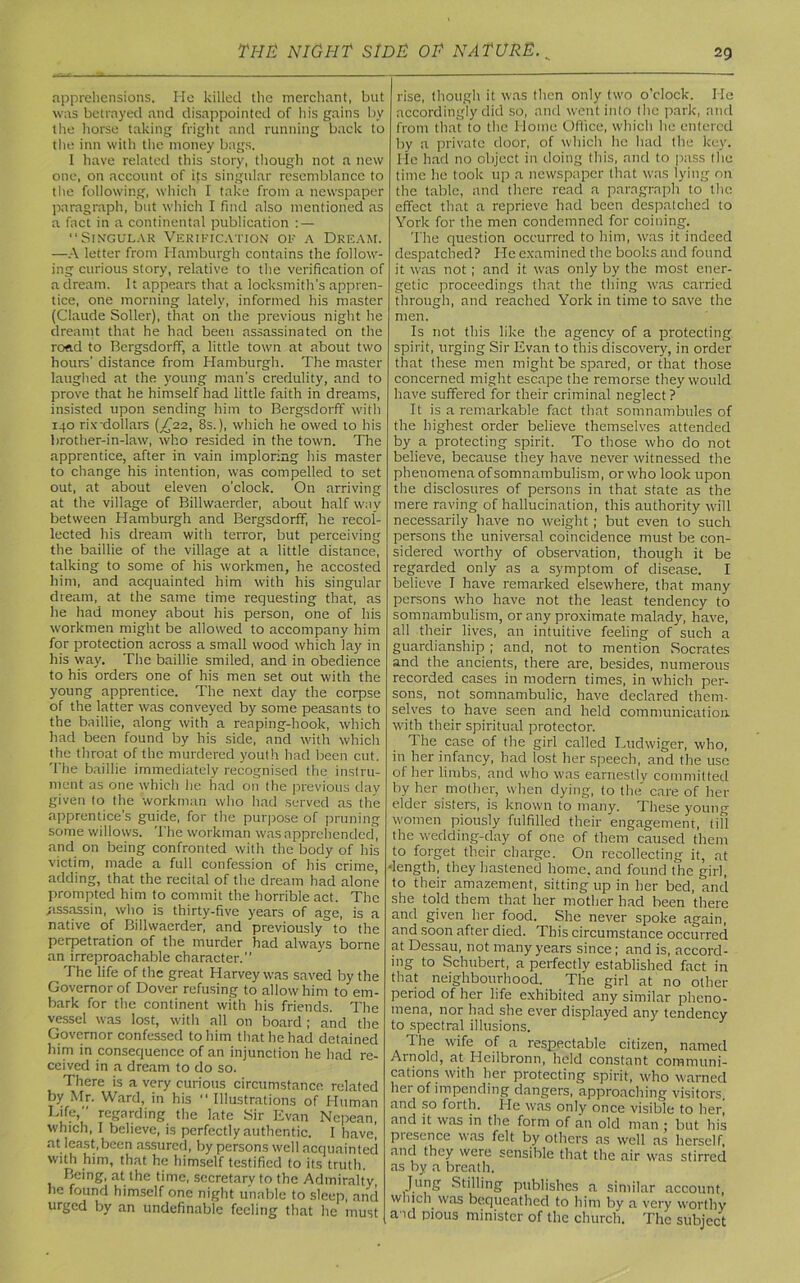 apprehensions. He killed the merchant, but was betrayed and disappointed of his gains by the horse taking fright and running back to the inn with the money bags. I have related this story, though not a new one, on account of its singular resemblance to the following, which I take from a newspaper paragraph, but which I find also mentioned as a fact in a continental publication : — “Singular Verification of a Dream. —A letter from Hamburgh contains the follow- ing curious story, relative to the verification of a dream. It appears that a locksmith's appren- tice, one morning lately, informed his master (Claude Soller), that on the previous night he dreamt that he had been assassinated on the road to Bergsdorff, a little town at about two hours’ distance from Hamburgh. The master laughed at the young man’s credulity, and to prove that he himself had little faith in dreams, insisted upon sending him to Bergsdorff with 140 rix-dollars (£22., 8s.), which he owed to his brother-in-law, who resided in the town. The apprentice, after in vain imploring his master to change his intention, was compelled to set out, at about eleven o’clock. On arriving at the village of Billvvaerder, about half way between Hamburgh and Bergsdorff, he recol- lected his dream with terror, but perceiving the baillie of the village at a little distance, talking to some of his workmen, he accosted him, and acquainted him with his singular dream, at the same time requesting that, as he had money about his person, one of his workmen might be allowed to accompany him for protection across a small wood which lay in his way. The baillie smiled, and in obedience to his orders one of his men set out with the young apprentice. The next day the corpse of the latter was conveyed by some peasants to the baillie, along with a reaping-hook, which had been found by his side, and with which the throat of the murdered youth had been cut. The baillie immediately recognised the. instru- ment as one which he had on the previous day given to the workman who had served as the apprentice's guide, for the purpose of pruning some willows. The workman was apprehended, and on being confronted with the body of his victim, made a full confession of his crime, adding, that the recital of the dream had alone prompted him to commit the horrible act. The .assassin, who is thirty-five years of age, is a native of Billwaerder, and previously0 to the perpetration of the murder had always borne an irreproachable character.’* The life of the great Harvey was saved by the Governor of Dover refusing to allow him to em- bark for the continent with his friends. The vessel was lost, with all on board ; and the Governor confessed to him that he had detained him in consequence of an injunction he had re- ceived in a dream to do so. There is a very curious circumstance related by Mr. Ward, in his “Illustrations of Human Life,” regarding the late Sir Evan Nepean, which, I believe, is perfectly authentic. I have! at least,been assured, by persons well acquainted with him, that he himself testified to its truth. Being, at the time, secretary to the Admiralty he found himself one night unable to sleep, and urged by an undefinable feeling that he must rise, though it was then only two o’clock. He accordingly did so, and went into the park, and from that to the Home Office, which lie entered by a private door, of which he had the key. He had no object in doing this, and to pass the time lie took up a newspaper that was lying on the table, and there read a paragraph to the effect that a reprieve had been despatched to York for the men condemned for coining. The question occurred to him, was it indeed despatched? He examined the books and found it was not; and it was only by the most ener- getic proceedings that the thing was carried through, and reached York in time to save the men. Is not this like the agency of a protecting spirit, urging Sir Evan to this discovery, in order that these men might be spared, or that those concerned might escape the remorse they would have suffered for their criminal neglect? It is a remarkable fact that somnambules of the highest order believe themselves attended by a protecting spirit. To those who do not believe, because they have never witnessed the phenomena of somnambulism, orwho look upon the disclosures of persons in that state as the mere raving of hallucination, this authority will necessarily have no weight; but even to such persons the universal coincidence must be con- sidered worthy of observation, though it be regarded only as a symptom of disease. I believe I have remarked elsewhere, that many persons who have not the least tendency to somnambulism, or any proximate malady, have, all their lives, an intuitive feeling of such a guardianship ; and, not to mention Socrates and the ancients, there are, besides, numerous recorded cases in modem times, in which per- sons, not somnambulic, have declared them- selves to have seen and held communication, with their spiritual protector. The case of the girl called Ludwiger, who, in her infancy, had lost her speech, and the use of her limbs, and who was earnestly committed by her mother, when dying, to the care of her elder sisters, is known to many. These young women piously fulfilled their engagement, till the wedding-day of one of them caused them to forget their charge. On recollecting it, at ■length, they hastened home, and found the girl, to their amazement, sitting up in her bed, and she told them that her mother had been there and given her food. She never spoke again, and soon after died. This circumstance occurred at Dessau, not many years since; and is, accord- ing to Schubert, a perfectly established fact in that neighbourhood. The girl at no other period of her life exhibited any similar pheno- mena, nor had she ever displayed any tendency to spectral illusions. The wife of a respectable citizen, named Arnold, at Heilbronn, held constant communi- cations with her protecting spirit, who warned her of impending dangers, approaching visitors, and so forth. He was only once visible to her, and it was in the form of an old man ; but his piesence was felt by others as well as herself, and they were sensible that the air was stirred as by a breath. Jung Stilling publishes a similar account, which was bequeathed to him by a very worthy a id pious minister of the church. The subject