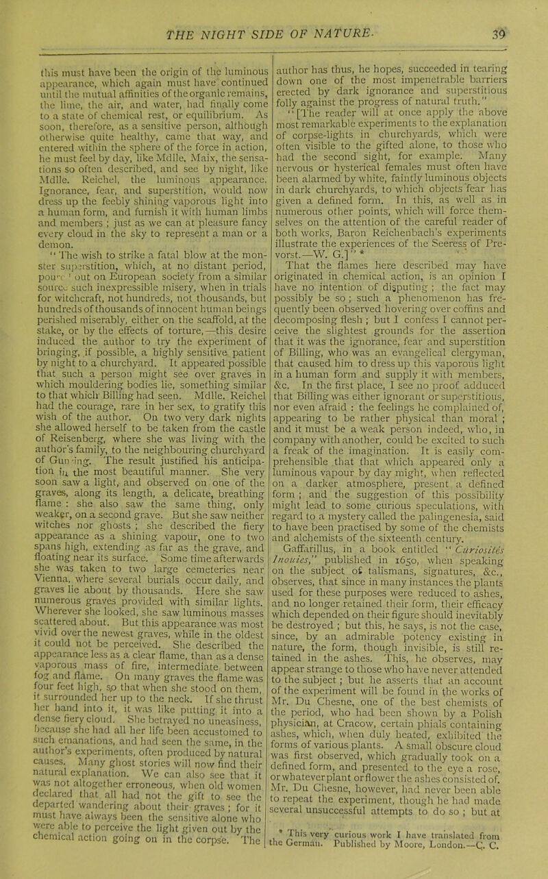 this must have been the origin of the luminous appearance, which again must have continued until the mutual affinities of theorganic remains, the lime, the air, and water, had finally come to a state of chemical rest, or equilibrium. As soon, therefore, as a sensitive person, although otherwise quite healthy, came that way, and entered within the sphere of the force in action, he must feel by day, like Mdlle. Maix, the sensa- tions so often described, and see by night, like Mdlle. Reichel, the luminous appearance. Ignorance, fear, and superstition, would now dress up the feebly shining vaporous light into a human form, and furnish it with human limbs and members ; just as we can at pleasure fancy every cloud in the sky to represent a man or a demon. “ The wish to strike a fatal blow at the mon- ster superstition, which, at no distant period, pou'T ' out on European society from a similar source such inexpressible misery, when in trials for witchcraft, not hundreds, not thousands, but hundreds of thousands of innocent human beings perished miserably, either on the scaffold, at the stake, or by the effects of torture,—this desire induced the author to try the experiment of bringing, if possible, a highly sensitive patient by night to a churchyard. It appeared possible that such a person might see over graves in which mouldering bodies lie, something similar to that which Billing had seen. Mdlle. Reichel had the courage, rare in her sex, to gratify this wish of the author. On two very dark nights she allowed herself to be taken from the castle of Reisenberg, where she was living with the author's family, to the neighbouring churchyard of Gun -ing. The result justified his anticipa- tion in the most beautiful manner. She very soon saw a light, and observed on one of the graves, along its length, a delicate, breathing flame : she also saw the same thing, only weaker, on a second grave. But she saw neither witches nor ghosts ; she described the fiery appearance as a shining vapour, one to two spans high, extending as far as the grave, and floating near its surface. Some time afterwards she was taken to two large cemeteries near Vienna, where several burials occur daily, and graves lie about by thousands. Here she saw numerous graves provided with similar lights. Wherever she looked, she saw luminous masses scattered about. But this appearance was most vivid over the newest graves, while in the oldest it could not be perceived. She described the appearance less as a clear flame, than as a dense vaporous mass of fire, intermediate between fog and flame. On many graves the flame was four feet high, s.o that when she stood on them, it surrounded her up to the neck. If she thrust her hand into it, it was like putting it into a dense fiery cloud. She betrayed no uneasiness, because she had all her life been accustomed to such emanations, and had seen the same, in the author’s experiments, often produced by natural causes. Many ghost stories will now find their natural explanation. We can also see that it was not altogether erroneous, when old women declared that all had not the gift to see the departed wandering about their graves ; for it must have always been the sensitive alone who were able to perceive the light given out by the chemical action going on in the corpse. The author has thus, he hopes, succeeded in tearing down one of the most impenetrable barriers erected by dark ignorance and superstitious folly against the progress of natural truth. [The reader will at once apply the above most remarkable experiments to the explanation of corpse-lights in churchyards, which were often visible to the gifted alone, to those who had the second sight, for example. Many nervous or hysterical females must often have been alarmed by white, faintly luminous objects in dark churchyards, to which objects fear lias given a defined form. In this, as well as in numerous other points, which will force them- selves on the attention of the careful reader of both works, Baron Reichenbach's experiments illustrate the experiences of the Seeress_ of Pre- vorst.—W. G.]  * That the flames here described may have originated in chemical action, is an opinion I have no intention of disputing ; the fact may possibly be so ; such a phenomenon has fre- quently been observed hovering over coffins and decomposing flesh ; but I confess I cannot per- ceive the slightest grounds for the assertion that it was the ignorance, fear and superstition of Billing, who was an evangelical clergyman, that caused him to dress up this vaporous light in a human form and supply it with members, &c. In the first place, I see no proof adduced that Billing was either ignorant or superstitious, nor even afraid : the feelings he complained of, appearing to be rather physical than moral ; and it must be a weak person indeed, who, in company with another, could be excited to such a freak of the imagination. It is easily com- prehensible that that which appeared only a luminous vapour by day might, when reflected on a darker atmosphere, present a defined form ; and the suggestion of this possibility might lead to some curious speculations, with regard to a mystery called the palingenesia, said to have been practised by some of the chemists and alchemists of the sixteenth century. Gaffarillus, in a book entitled  Curiosites 1nouies, published in 1650, when speaking on the subject o£ talismans, signatures, &c., observes, that since in many instances the plants used for these purposes were reduced to ashes, and no longer retained their form, their efficacy which depended on their figure should inevitably be destroyed ; but this, he says, is not the case, since, by an admirable potency existing in nature, the form, though invisible, is still re- tained in the ashes. This, he observes, may appear strange to those who have never attended to the subject; but he asserts that an account of the experiment will be found in the works of Mr. Du Chesne, one of the best chemists of the period, who had been shown by a Polish physician, at Cracow, certain phials containing ashes, which, when duly heated, exhibited the forms of various plants. A small obscure cloud was first observed, which gradually took on a defined form, and presented to the eye a rose, or whatever plant or flower the ashes consisted of. Mr. Du Chesne, however, had never been able to repeat the experiment, though he had made several unsuccessful attempts to do so ; but at * rhis very curious work I linvc translated from the German. Published by Moore, London.—C. C.