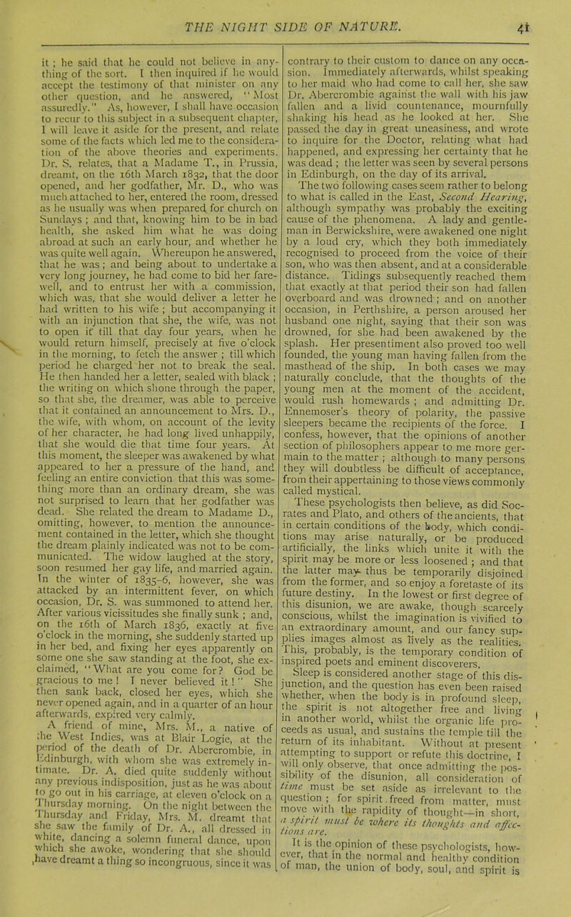 4* it ; he said that lie could not believe in any- thing of the sort. I then inquired if he would accept the testimony of that minister on any other question, and lie answered, “Most assuredly. As, however, I shall have occasion to recur to this subject in a subsequent chapter, 1 will leave it aside for the present, and relate some of the facts which led me to the considera- tion of the above theories and experiments. Dr. S. relates, that a Madame T., in Prussia, dreamt, on the 16th March 1832, that the door opened, and her godfather, Mr. D., who was much attached to her, entered the room, dressed as he usually was when prepared for church on Sundays ; and that, knowing him to be in bad health, she asked him what he was doing abroad at such an early hour, and whether he was quite well again. Whereupon he answered, that he was; and being about to undertake a very long journey, he had come to bid her fare- well, and to entrust her with a commission, which was, that she would deliver a letter he had written to his wife ; but accompanying it with an injunction thaL she, the wife, was not to open it' till that day four years, when he would return himself, precisely at five o'clock in the morning, to fetch the answer ; till which period he charged her not to break the seal. He then handed her a letter, sealed with black ; the writing on which shone through the paper, so that she, the dreamer, was able to perceive that it contained an announcement to Mrs. D., the wife, with whom, on account of the levity of her character, he had long lived unhappily, that she would die that time four years. At this moment, the sleeper was awakened by what appeared to her a pressure of the hand, and feeling an entire conviction that this was some- thing more than an ordinary dream, she was not surprised to learn that her godfather was dead. She related the dream to Madame D., omitting, however, to mention the announce- ment contained in the letter, which she thought the dream plainly indicated was not to be com- municated. The widow laughed at the story, soon resumed her gay life, and married again. In the winter of 1835-6, however, she was attacked by an intermittent fever, on which occasion, Dr. S. was summoned to attend her. After various vicissitudes she finally sunk ; and, on the 16th of March 1836, exactly at five o’clock in the morning, she suddenly started up in her bed, and fixing her eyes apparently on some one she saw standing at the foot, she ex- claimed, “What are you come for? God be gracious to me ! T never believed it 1  She then sank back, closed her eyes, which she never opened again, and in a quarter of an hour afterwards, expired very calmly. A friend of mine, Mrs. M., a native of the West Indies, was at Blair Logie, at the period of the death of Dr. Abercrombie, in Edinburgh, with whom she was extremely in- timate. Dr. A. died quite suddenly without any previous indisposition, just as he was about to go out in his carriage, at eleven o’clock on a I hursday morning. On the night between the Ihursday and Friday, Mrs. M. dreamt that she saw the family of Dr. A., all dressed in white, dancing a solemn funeral dance, upon winch she awoke, wondering that she should ,have dreamt a thing so incongruous, since it was contrary to their custom to dance on any occa- sion. Immediately afterwards, whilst speaking to her maid who had come to call her, she saw Dr. Abercrombie against the wall with his jaw fallen and a livid countenance, mournfully shaking his head as he looked at her. She passed the day in great uneasiness, and wrote to inquire for the Doctor, relating what had happened, and expressing her certainty that he was dead ; the letter was seen by several persons in Edinburgh, on the day of its arrival. The two following cases seem rather to belong to what is called in the East, Second Hearing, although sympathy was probably the exciting cause of the phenomena. A lady and gentle- man in Berwickshire, were awakened one night by a loud cry, which they both immediately recognised to proceed from the voice of their son, who was then absent , and at a considerable distance. Tidings subsequently reached them that exactly at that period their son had fallen overboard and was drowned ; and on another occasion, in Perthshire, a person aroused her husband one night, saying that their son was drowned, for she had been awakened by the splash. Her presentiment also proved too well founded, the young man having fallen from the masthead of the ship. In both cases we may naturally conclude, that the thoughts of the young men at the moment of the accident, would rush homewards ; and admitting Dr. Ennemoser’s theory of polarity, the passive sleepers became the recipients of the force. I confess, however, that the opinions of another section of philosophers appear to me more ger- main to the matter ; although to many persons they will doubtless be difficult of acceptance, from their appertaining to those views commonly called mystical. These psychologists then believe, as did Soc- rates and Plato, and others of the ancients, that in certain conditions of the body, which condi- tions may arise naturally, or be produced artificially, the links which unite it with the spirit may be more or less loosened ; and that the latter may. thus be temporarily disjoined from the former, and so enjoy a foretaste of its future destiny. In the lowest or first degree of this disunion, we are awake, though scarcely conscious, whilst the imagination is vivified to an extraordinary amount, and our fancy sup- plies images almost as lively as the realities. I his, probably, is the temporary condition of inspired poets and eminent discoverers. Sleep is considered another stage of’this dis- junction, and the question has even been raised whether, when the body is in profound sleep, the spirit is not altogether free and living in another world, whilst the organic life pro- ceeds as usual, and sustains the temple till the return of its inhabitant. Without at present attempting to support or refute this doctrine, I will only observe, that once admitting the pos- sibility of the disunion, all consideration of tune must be set aside as irrelevant to the question ; for spirit , freed from matter, must move with the rapidity of thought—in short, a spirit must be where its ihoushts and affec- tions are. It is the opinion of these psychologists, how- ever, that in the normal and healthy condition ol nian> union of body, soul, and spirit is